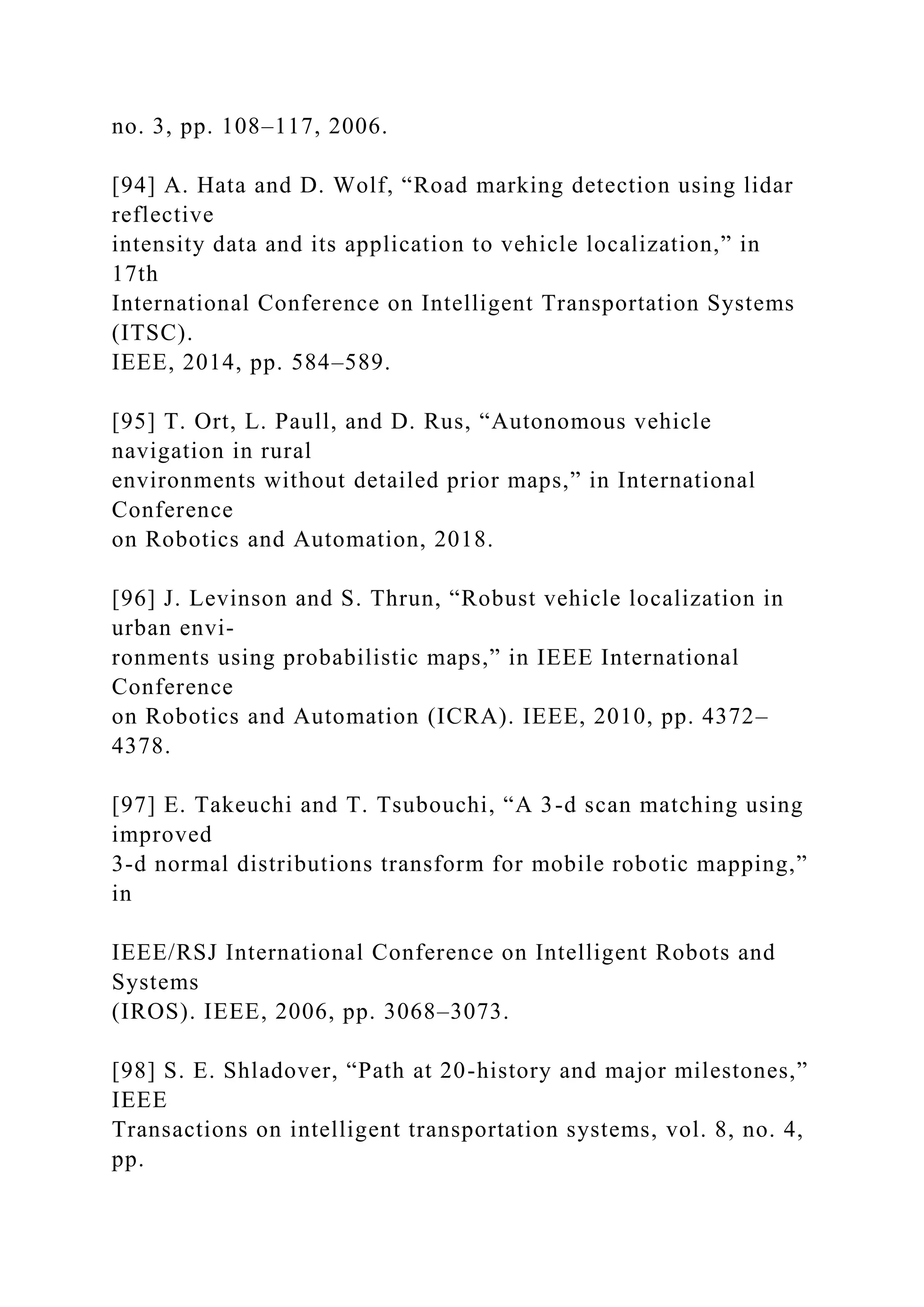 no. 3, pp. 108–117, 2006.
[94] A. Hata and D. Wolf, “Road marking detection using lidar
reflective
intensity data and its application to vehicle localization,” in
17th
International Conference on Intelligent Transportation Systems
(ITSC).
IEEE, 2014, pp. 584–589.
[95] T. Ort, L. Paull, and D. Rus, “Autonomous vehicle
navigation in rural
environments without detailed prior maps,” in International
Conference
on Robotics and Automation, 2018.
[96] J. Levinson and S. Thrun, “Robust vehicle localization in
urban envi-
ronments using probabilistic maps,” in IEEE International
Conference
on Robotics and Automation (ICRA). IEEE, 2010, pp. 4372–
4378.
[97] E. Takeuchi and T. Tsubouchi, “A 3-d scan matching using
improved
3-d normal distributions transform for mobile robotic mapping,”
in
IEEE/RSJ International Conference on Intelligent Robots and
Systems
(IROS). IEEE, 2006, pp. 3068–3073.
[98] S. E. Shladover, “Path at 20-history and major milestones,”
IEEE
Transactions on intelligent transportation systems, vol. 8, no. 4,
pp.
 