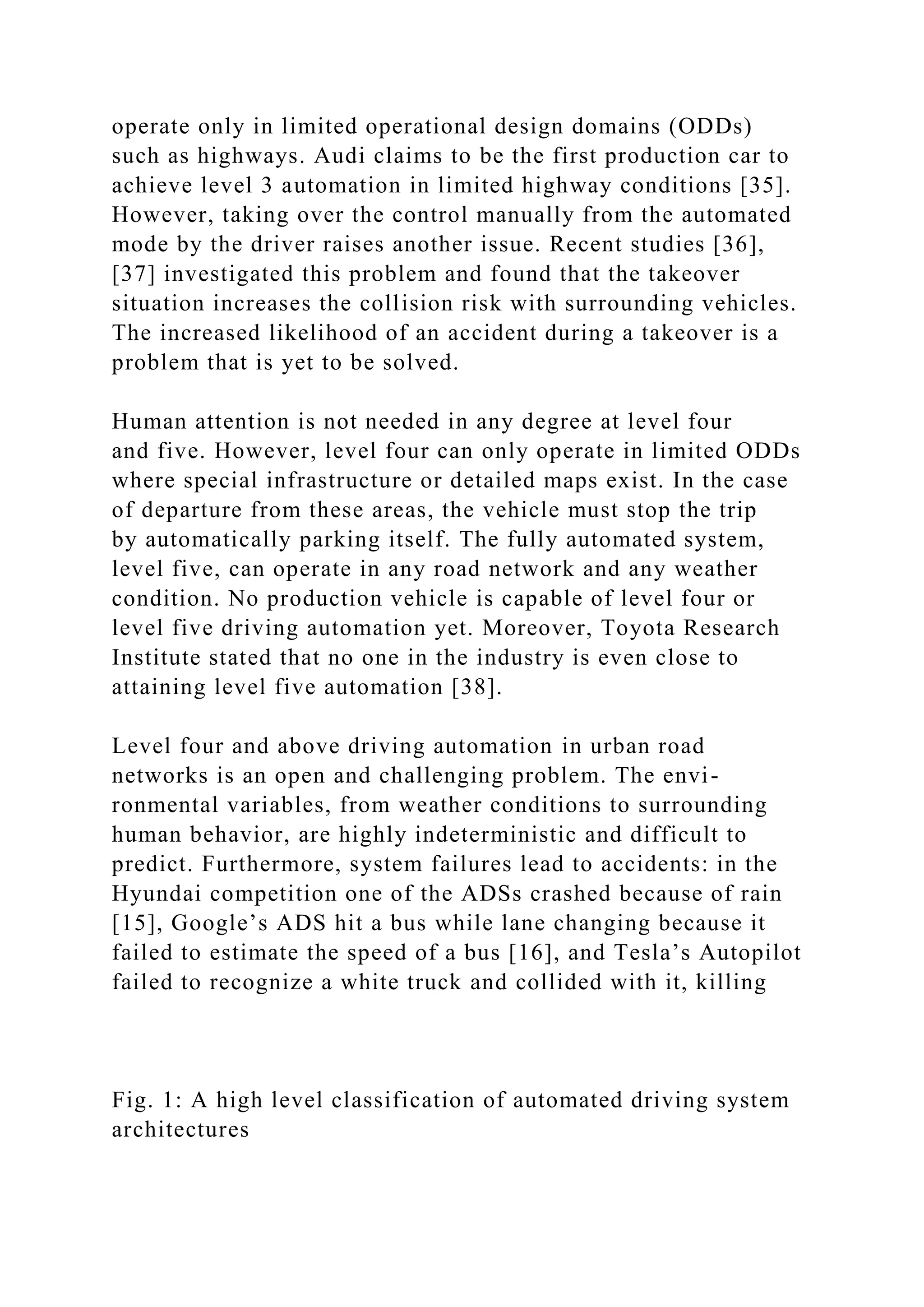 operate only in limited operational design domains (ODDs)
such as highways. Audi claims to be the first production car to
achieve level 3 automation in limited highway conditions [35].
However, taking over the control manually from the automated
mode by the driver raises another issue. Recent studies [36],
[37] investigated this problem and found that the takeover
situation increases the collision risk with surrounding vehicles.
The increased likelihood of an accident during a takeover is a
problem that is yet to be solved.
Human attention is not needed in any degree at level four
and five. However, level four can only operate in limited ODDs
where special infrastructure or detailed maps exist. In the case
of departure from these areas, the vehicle must stop the trip
by automatically parking itself. The fully automated system,
level five, can operate in any road network and any weather
condition. No production vehicle is capable of level four or
level five driving automation yet. Moreover, Toyota Research
Institute stated that no one in the industry is even close to
attaining level five automation [38].
Level four and above driving automation in urban road
networks is an open and challenging problem. The envi-
ronmental variables, from weather conditions to surrounding
human behavior, are highly indeterministic and difficult to
predict. Furthermore, system failures lead to accidents: in the
Hyundai competition one of the ADSs crashed because of rain
[15], Google’s ADS hit a bus while lane changing because it
failed to estimate the speed of a bus [16], and Tesla’s Autopilot
failed to recognize a white truck and collided with it, killing
Fig. 1: A high level classification of automated driving system
architectures
 