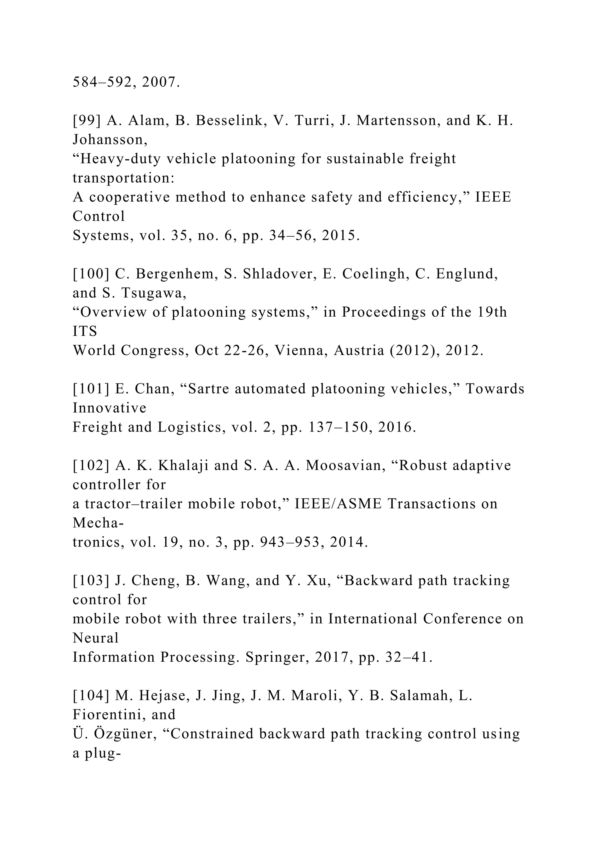 584–592, 2007.
[99] A. Alam, B. Besselink, V. Turri, J. Martensson, and K. H.
Johansson,
“Heavy-duty vehicle platooning for sustainable freight
transportation:
A cooperative method to enhance safety and efficiency,” IEEE
Control
Systems, vol. 35, no. 6, pp. 34–56, 2015.
[100] C. Bergenhem, S. Shladover, E. Coelingh, C. Englund,
and S. Tsugawa,
“Overview of platooning systems,” in Proceedings of the 19th
ITS
World Congress, Oct 22-26, Vienna, Austria (2012), 2012.
[101] E. Chan, “Sartre automated platooning vehicles,” Towards
Innovative
Freight and Logistics, vol. 2, pp. 137–150, 2016.
[102] A. K. Khalaji and S. A. A. Moosavian, “Robust adaptive
controller for
a tractor–trailer mobile robot,” IEEE/ASME Transactions on
Mecha-
tronics, vol. 19, no. 3, pp. 943–953, 2014.
[103] J. Cheng, B. Wang, and Y. Xu, “Backward path tracking
control for
mobile robot with three trailers,” in International Conference on
Neural
Information Processing. Springer, 2017, pp. 32–41.
[104] M. Hejase, J. Jing, J. M. Maroli, Y. B. Salamah, L.
Fiorentini, and
Ü. Özgüner, “Constrained backward path tracking control using
a plug-
 
