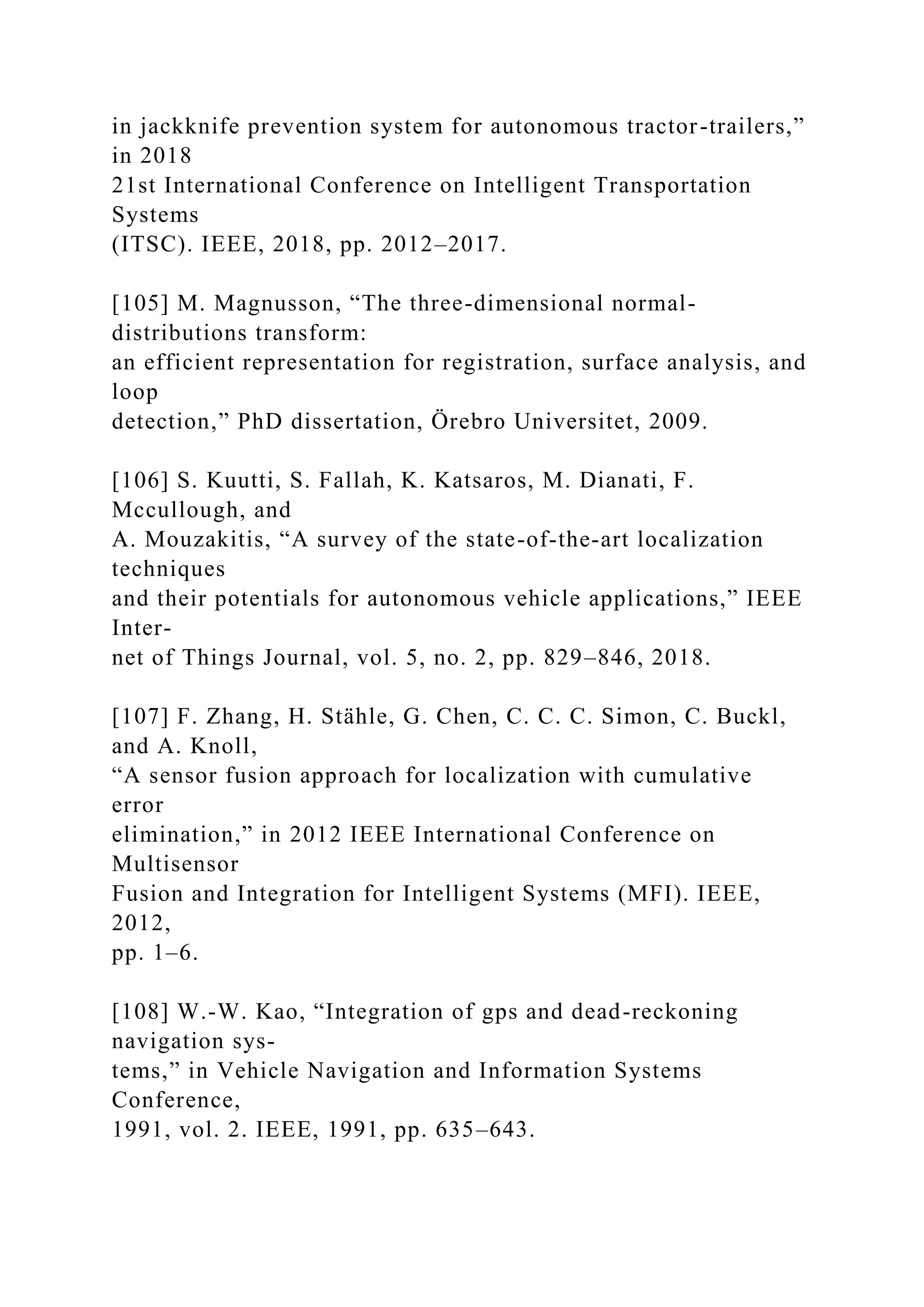in jackknife prevention system for autonomous tractor-trailers,”
in 2018
21st International Conference on Intelligent Transportation
Systems
(ITSC). IEEE, 2018, pp. 2012–2017.
[105] M. Magnusson, “The three-dimensional normal-
distributions transform:
an efficient representation for registration, surface analysis, and
loop
detection,” PhD dissertation, Örebro Universitet, 2009.
[106] S. Kuutti, S. Fallah, K. Katsaros, M. Dianati, F.
Mccullough, and
A. Mouzakitis, “A survey of the state-of-the-art localization
techniques
and their potentials for autonomous vehicle applications,” IEEE
Inter-
net of Things Journal, vol. 5, no. 2, pp. 829–846, 2018.
[107] F. Zhang, H. Stähle, G. Chen, C. C. C. Simon, C. Buckl,
and A. Knoll,
“A sensor fusion approach for localization with cumulative
error
elimination,” in 2012 IEEE International Conference on
Multisensor
Fusion and Integration for Intelligent Systems (MFI). IEEE,
2012,
pp. 1–6.
[108] W.-W. Kao, “Integration of gps and dead-reckoning
navigation sys-
tems,” in Vehicle Navigation and Information Systems
Conference,
1991, vol. 2. IEEE, 1991, pp. 635–643.
 