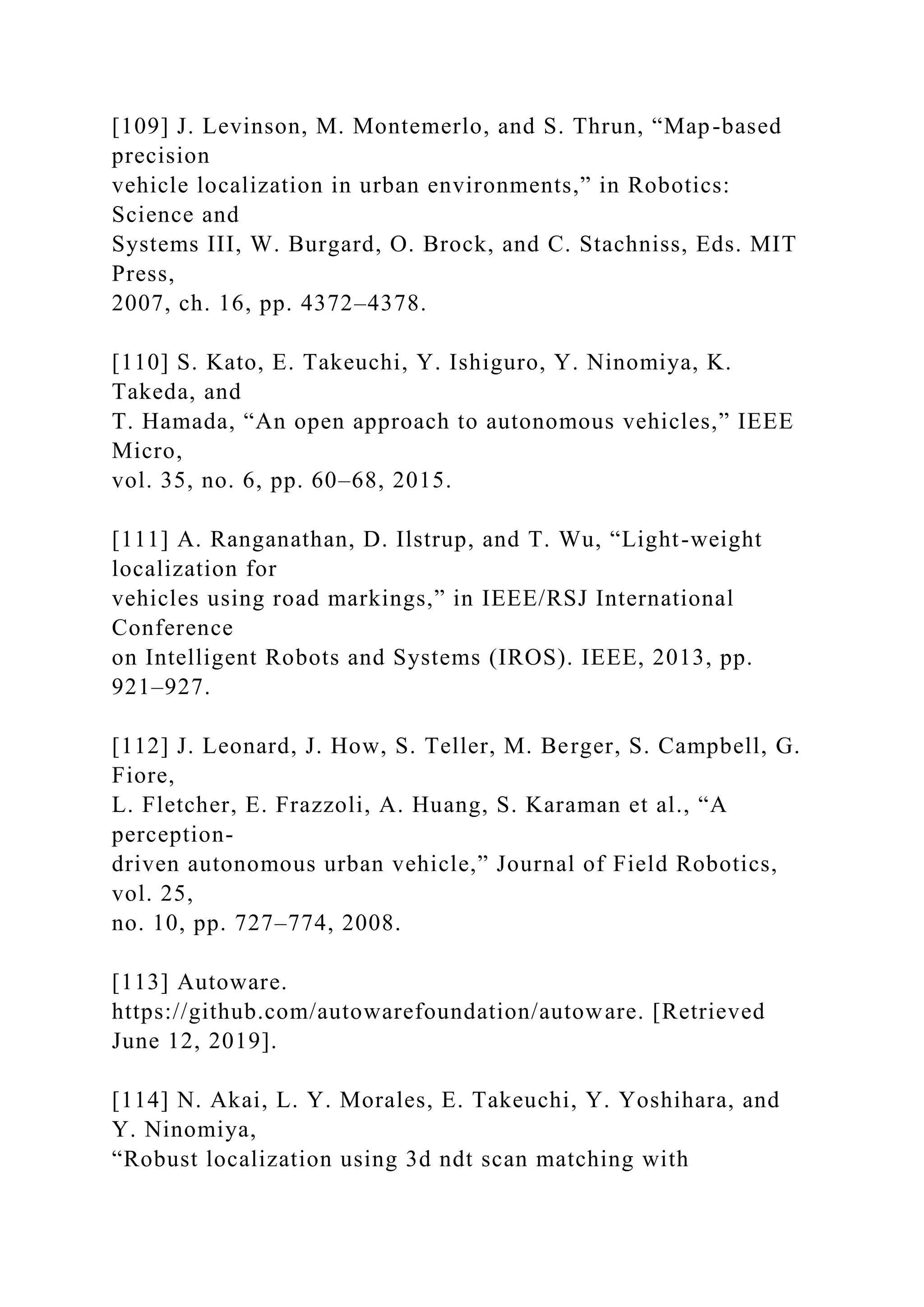 [109] J. Levinson, M. Montemerlo, and S. Thrun, “Map-based
precision
vehicle localization in urban environments,” in Robotics:
Science and
Systems III, W. Burgard, O. Brock, and C. Stachniss, Eds. MIT
Press,
2007, ch. 16, pp. 4372–4378.
[110] S. Kato, E. Takeuchi, Y. Ishiguro, Y. Ninomiya, K.
Takeda, and
T. Hamada, “An open approach to autonomous vehicles,” IEEE
Micro,
vol. 35, no. 6, pp. 60–68, 2015.
[111] A. Ranganathan, D. Ilstrup, and T. Wu, “Light-weight
localization for
vehicles using road markings,” in IEEE/RSJ International
Conference
on Intelligent Robots and Systems (IROS). IEEE, 2013, pp.
921–927.
[112] J. Leonard, J. How, S. Teller, M. Berger, S. Campbell, G.
Fiore,
L. Fletcher, E. Frazzoli, A. Huang, S. Karaman et al., “A
perception-
driven autonomous urban vehicle,” Journal of Field Robotics,
vol. 25,
no. 10, pp. 727–774, 2008.
[113] Autoware.
https://github.com/autowarefoundation/autoware. [Retrieved
June 12, 2019].
[114] N. Akai, L. Y. Morales, E. Takeuchi, Y. Yoshihara, and
Y. Ninomiya,
“Robust localization using 3d ndt scan matching with
 
