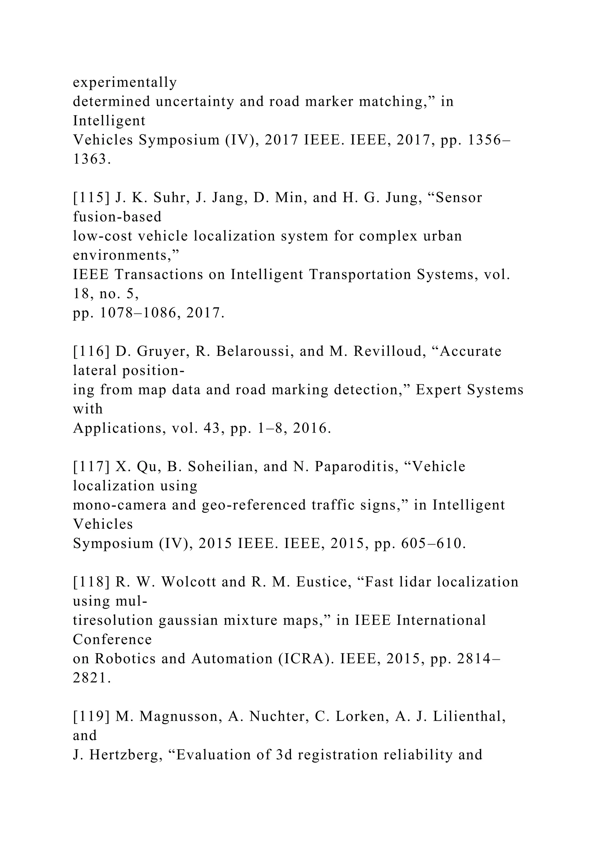 experimentally
determined uncertainty and road marker matching,” in
Intelligent
Vehicles Symposium (IV), 2017 IEEE. IEEE, 2017, pp. 1356–
1363.
[115] J. K. Suhr, J. Jang, D. Min, and H. G. Jung, “Sensor
fusion-based
low-cost vehicle localization system for complex urban
environments,”
IEEE Transactions on Intelligent Transportation Systems, vol.
18, no. 5,
pp. 1078–1086, 2017.
[116] D. Gruyer, R. Belaroussi, and M. Revilloud, “Accurate
lateral position-
ing from map data and road marking detection,” Expert Systems
with
Applications, vol. 43, pp. 1–8, 2016.
[117] X. Qu, B. Soheilian, and N. Paparoditis, “Vehicle
localization using
mono-camera and geo-referenced traffic signs,” in Intelligent
Vehicles
Symposium (IV), 2015 IEEE. IEEE, 2015, pp. 605–610.
[118] R. W. Wolcott and R. M. Eustice, “Fast lidar localization
using mul-
tiresolution gaussian mixture maps,” in IEEE International
Conference
on Robotics and Automation (ICRA). IEEE, 2015, pp. 2814–
2821.
[119] M. Magnusson, A. Nuchter, C. Lorken, A. J. Lilienthal,
and
J. Hertzberg, “Evaluation of 3d registration reliability and
 