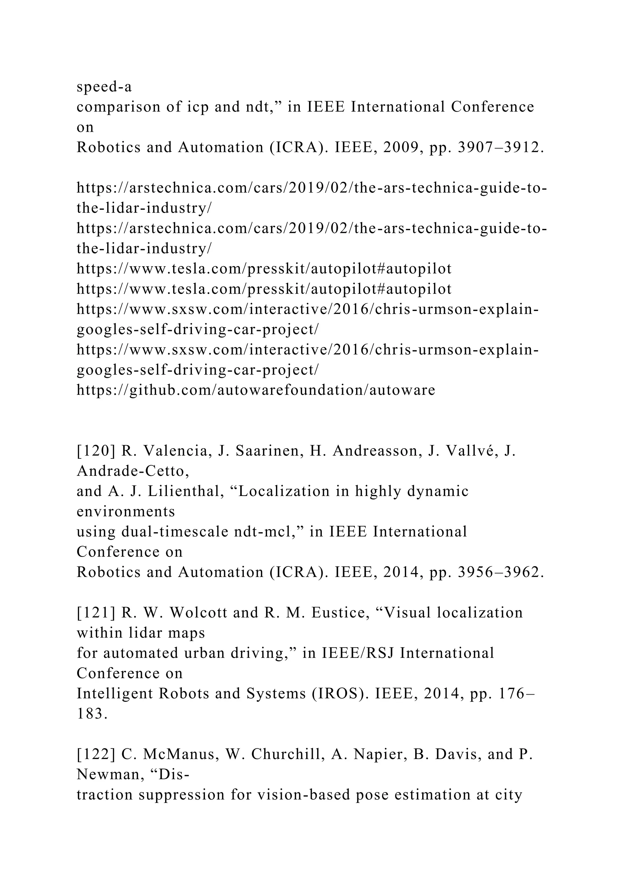 speed-a
comparison of icp and ndt,” in IEEE International Conference
on
Robotics and Automation (ICRA). IEEE, 2009, pp. 3907–3912.
https://arstechnica.com/cars/2019/02/the-ars-technica-guide-to-
the-lidar-industry/
https://arstechnica.com/cars/2019/02/the-ars-technica-guide-to-
the-lidar-industry/
https://www.tesla.com/presskit/autopilot#autopilot
https://www.tesla.com/presskit/autopilot#autopilot
https://www.sxsw.com/interactive/2016/chris-urmson-explain-
googles-self-driving-car-project/
https://www.sxsw.com/interactive/2016/chris-urmson-explain-
googles-self-driving-car-project/
https://github.com/autowarefoundation/autoware
[120] R. Valencia, J. Saarinen, H. Andreasson, J. Vallvé, J.
Andrade-Cetto,
and A. J. Lilienthal, “Localization in highly dynamic
environments
using dual-timescale ndt-mcl,” in IEEE International
Conference on
Robotics and Automation (ICRA). IEEE, 2014, pp. 3956–3962.
[121] R. W. Wolcott and R. M. Eustice, “Visual localization
within lidar maps
for automated urban driving,” in IEEE/RSJ International
Conference on
Intelligent Robots and Systems (IROS). IEEE, 2014, pp. 176–
183.
[122] C. McManus, W. Churchill, A. Napier, B. Davis, and P.
Newman, “Dis-
traction suppression for vision-based pose estimation at city
 