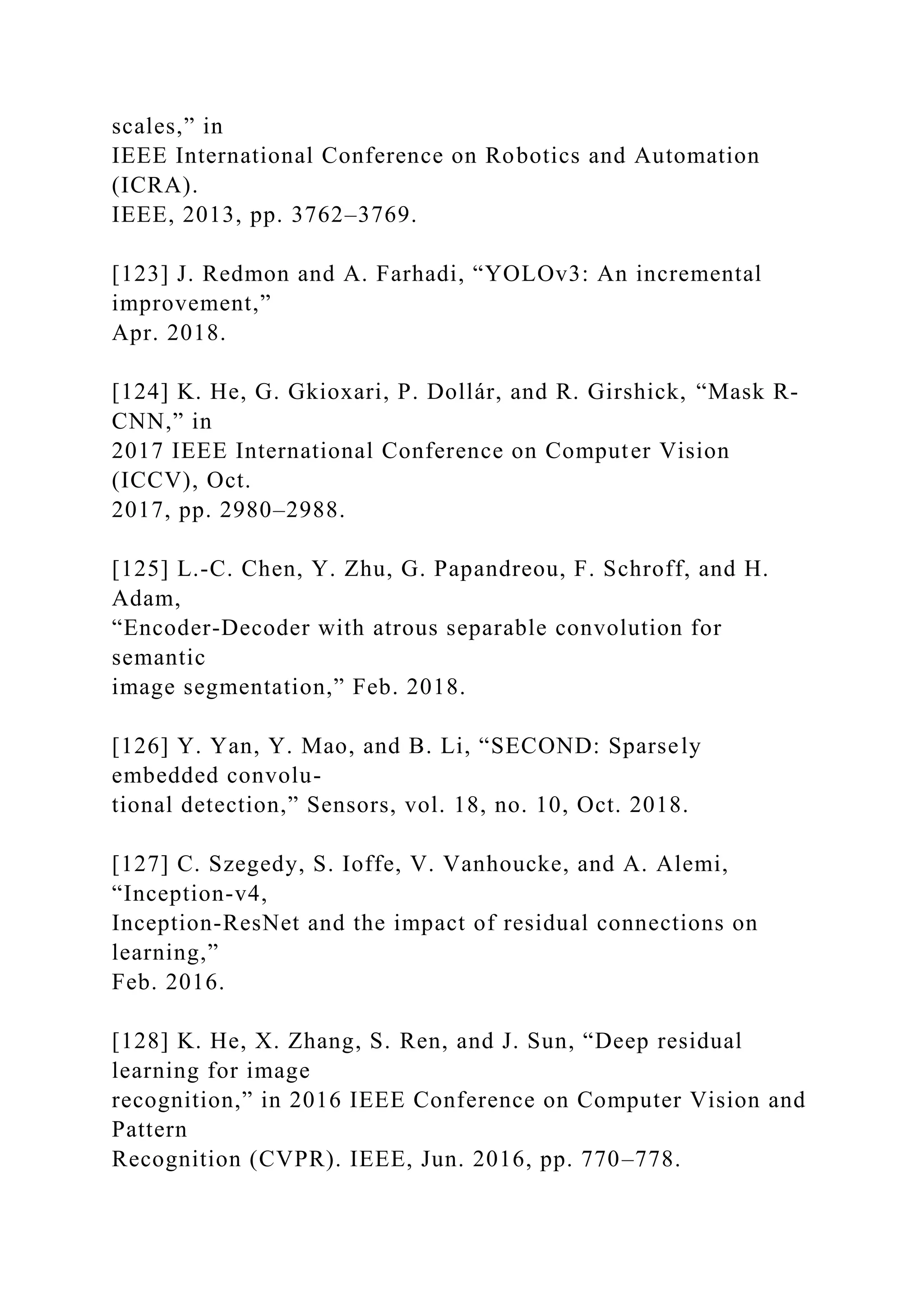 scales,” in
IEEE International Conference on Robotics and Automation
(ICRA).
IEEE, 2013, pp. 3762–3769.
[123] J. Redmon and A. Farhadi, “YOLOv3: An incremental
improvement,”
Apr. 2018.
[124] K. He, G. Gkioxari, P. Dollár, and R. Girshick, “Mask R-
CNN,” in
2017 IEEE International Conference on Computer Vision
(ICCV), Oct.
2017, pp. 2980–2988.
[125] L.-C. Chen, Y. Zhu, G. Papandreou, F. Schroff, and H.
Adam,
“Encoder-Decoder with atrous separable convolution for
semantic
image segmentation,” Feb. 2018.
[126] Y. Yan, Y. Mao, and B. Li, “SECOND: Sparsely
embedded convolu-
tional detection,” Sensors, vol. 18, no. 10, Oct. 2018.
[127] C. Szegedy, S. Ioffe, V. Vanhoucke, and A. Alemi,
“Inception-v4,
Inception-ResNet and the impact of residual connections on
learning,”
Feb. 2016.
[128] K. He, X. Zhang, S. Ren, and J. Sun, “Deep residual
learning for image
recognition,” in 2016 IEEE Conference on Computer Vision and
Pattern
Recognition (CVPR). IEEE, Jun. 2016, pp. 770–778.
 