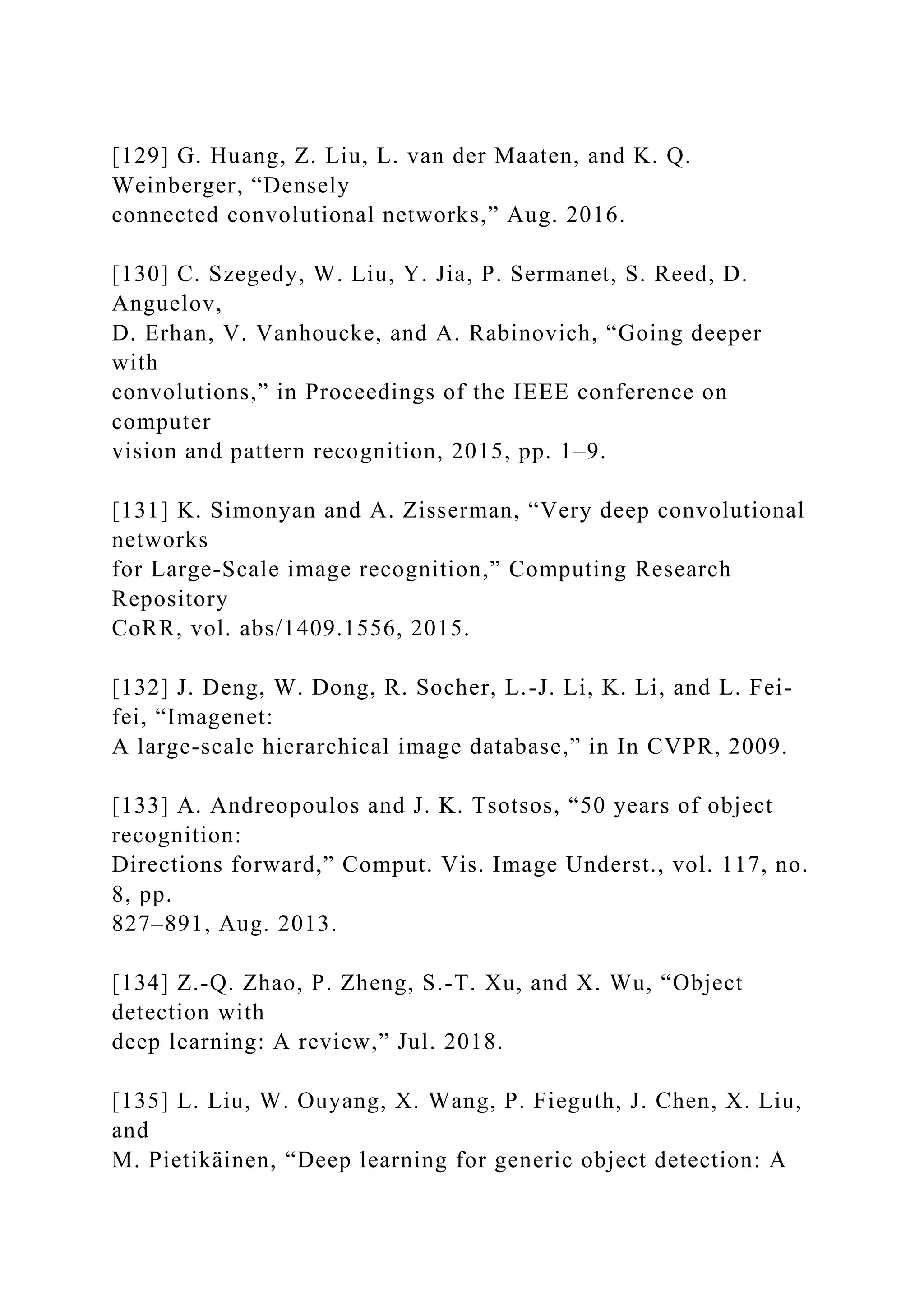 [129] G. Huang, Z. Liu, L. van der Maaten, and K. Q.
Weinberger, “Densely
connected convolutional networks,” Aug. 2016.
[130] C. Szegedy, W. Liu, Y. Jia, P. Sermanet, S. Reed, D.
Anguelov,
D. Erhan, V. Vanhoucke, and A. Rabinovich, “Going deeper
with
convolutions,” in Proceedings of the IEEE conference on
computer
vision and pattern recognition, 2015, pp. 1–9.
[131] K. Simonyan and A. Zisserman, “Very deep convolutional
networks
for Large-Scale image recognition,” Computing Research
Repository
CoRR, vol. abs/1409.1556, 2015.
[132] J. Deng, W. Dong, R. Socher, L.-J. Li, K. Li, and L. Fei-
fei, “Imagenet:
A large-scale hierarchical image database,” in In CVPR, 2009.
[133] A. Andreopoulos and J. K. Tsotsos, “50 years of object
recognition:
Directions forward,” Comput. Vis. Image Underst., vol. 117, no.
8, pp.
827–891, Aug. 2013.
[134] Z.-Q. Zhao, P. Zheng, S.-T. Xu, and X. Wu, “Object
detection with
deep learning: A review,” Jul. 2018.
[135] L. Liu, W. Ouyang, X. Wang, P. Fieguth, J. Chen, X. Liu,
and
M. Pietikäinen, “Deep learning for generic object detection: A
 