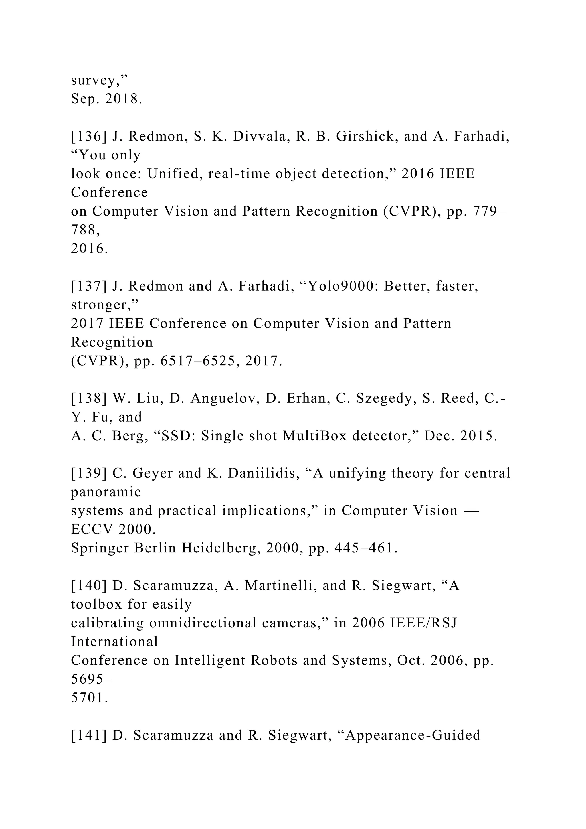 survey,”
Sep. 2018.
[136] J. Redmon, S. K. Divvala, R. B. Girshick, and A. Farhadi,
“You only
look once: Unified, real-time object detection,” 2016 IEEE
Conference
on Computer Vision and Pattern Recognition (CVPR), pp. 779–
788,
2016.
[137] J. Redmon and A. Farhadi, “Yolo9000: Better, faster,
stronger,”
2017 IEEE Conference on Computer Vision and Pattern
Recognition
(CVPR), pp. 6517–6525, 2017.
[138] W. Liu, D. Anguelov, D. Erhan, C. Szegedy, S. Reed, C.-
Y. Fu, and
A. C. Berg, “SSD: Single shot MultiBox detector,” Dec. 2015.
[139] C. Geyer and K. Daniilidis, “A unifying theory for central
panoramic
systems and practical implications,” in Computer Vision —
ECCV 2000.
Springer Berlin Heidelberg, 2000, pp. 445–461.
[140] D. Scaramuzza, A. Martinelli, and R. Siegwart, “A
toolbox for easily
calibrating omnidirectional cameras,” in 2006 IEEE/RSJ
International
Conference on Intelligent Robots and Systems, Oct. 2006, pp.
5695–
5701.
[141] D. Scaramuzza and R. Siegwart, “Appearance-Guided
 