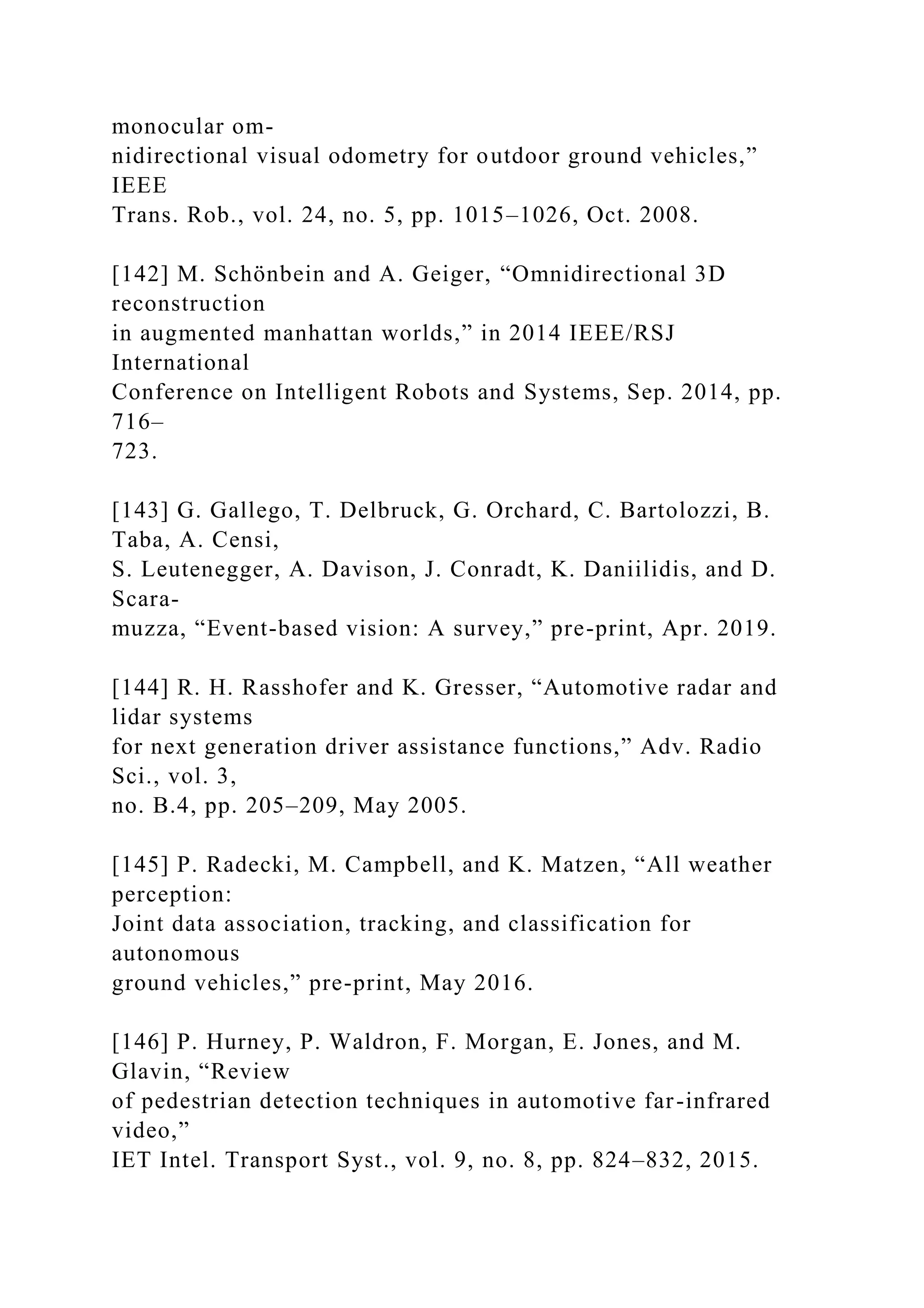 monocular om-
nidirectional visual odometry for outdoor ground vehicles,”
IEEE
Trans. Rob., vol. 24, no. 5, pp. 1015–1026, Oct. 2008.
[142] M. Schönbein and A. Geiger, “Omnidirectional 3D
reconstruction
in augmented manhattan worlds,” in 2014 IEEE/RSJ
International
Conference on Intelligent Robots and Systems, Sep. 2014, pp.
716–
723.
[143] G. Gallego, T. Delbruck, G. Orchard, C. Bartolozzi, B.
Taba, A. Censi,
S. Leutenegger, A. Davison, J. Conradt, K. Daniilidis, and D.
Scara-
muzza, “Event-based vision: A survey,” pre-print, Apr. 2019.
[144] R. H. Rasshofer and K. Gresser, “Automotive radar and
lidar systems
for next generation driver assistance functions,” Adv. Radio
Sci., vol. 3,
no. B.4, pp. 205–209, May 2005.
[145] P. Radecki, M. Campbell, and K. Matzen, “All weather
perception:
Joint data association, tracking, and classification for
autonomous
ground vehicles,” pre-print, May 2016.
[146] P. Hurney, P. Waldron, F. Morgan, E. Jones, and M.
Glavin, “Review
of pedestrian detection techniques in automotive far-infrared
video,”
IET Intel. Transport Syst., vol. 9, no. 8, pp. 824–832, 2015.
 
