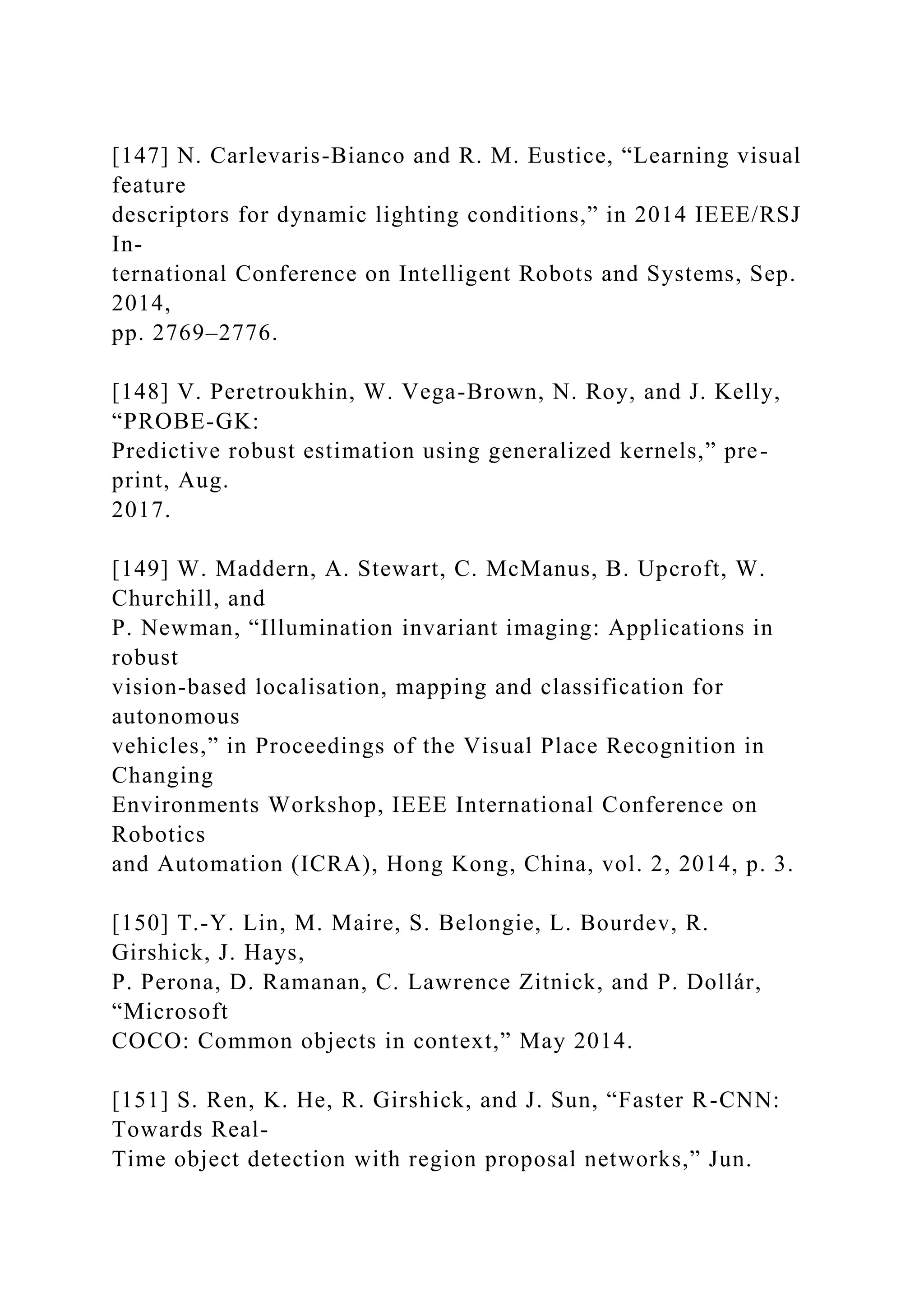 [147] N. Carlevaris-Bianco and R. M. Eustice, “Learning visual
feature
descriptors for dynamic lighting conditions,” in 2014 IEEE/RSJ
In-
ternational Conference on Intelligent Robots and Systems, Sep.
2014,
pp. 2769–2776.
[148] V. Peretroukhin, W. Vega-Brown, N. Roy, and J. Kelly,
“PROBE-GK:
Predictive robust estimation using generalized kernels,” pre-
print, Aug.
2017.
[149] W. Maddern, A. Stewart, C. McManus, B. Upcroft, W.
Churchill, and
P. Newman, “Illumination invariant imaging: Applications in
robust
vision-based localisation, mapping and classification for
autonomous
vehicles,” in Proceedings of the Visual Place Recognition in
Changing
Environments Workshop, IEEE International Conference on
Robotics
and Automation (ICRA), Hong Kong, China, vol. 2, 2014, p. 3.
[150] T.-Y. Lin, M. Maire, S. Belongie, L. Bourdev, R.
Girshick, J. Hays,
P. Perona, D. Ramanan, C. Lawrence Zitnick, and P. Dollár,
“Microsoft
COCO: Common objects in context,” May 2014.
[151] S. Ren, K. He, R. Girshick, and J. Sun, “Faster R-CNN:
Towards Real-
Time object detection with region proposal networks,” Jun.
 