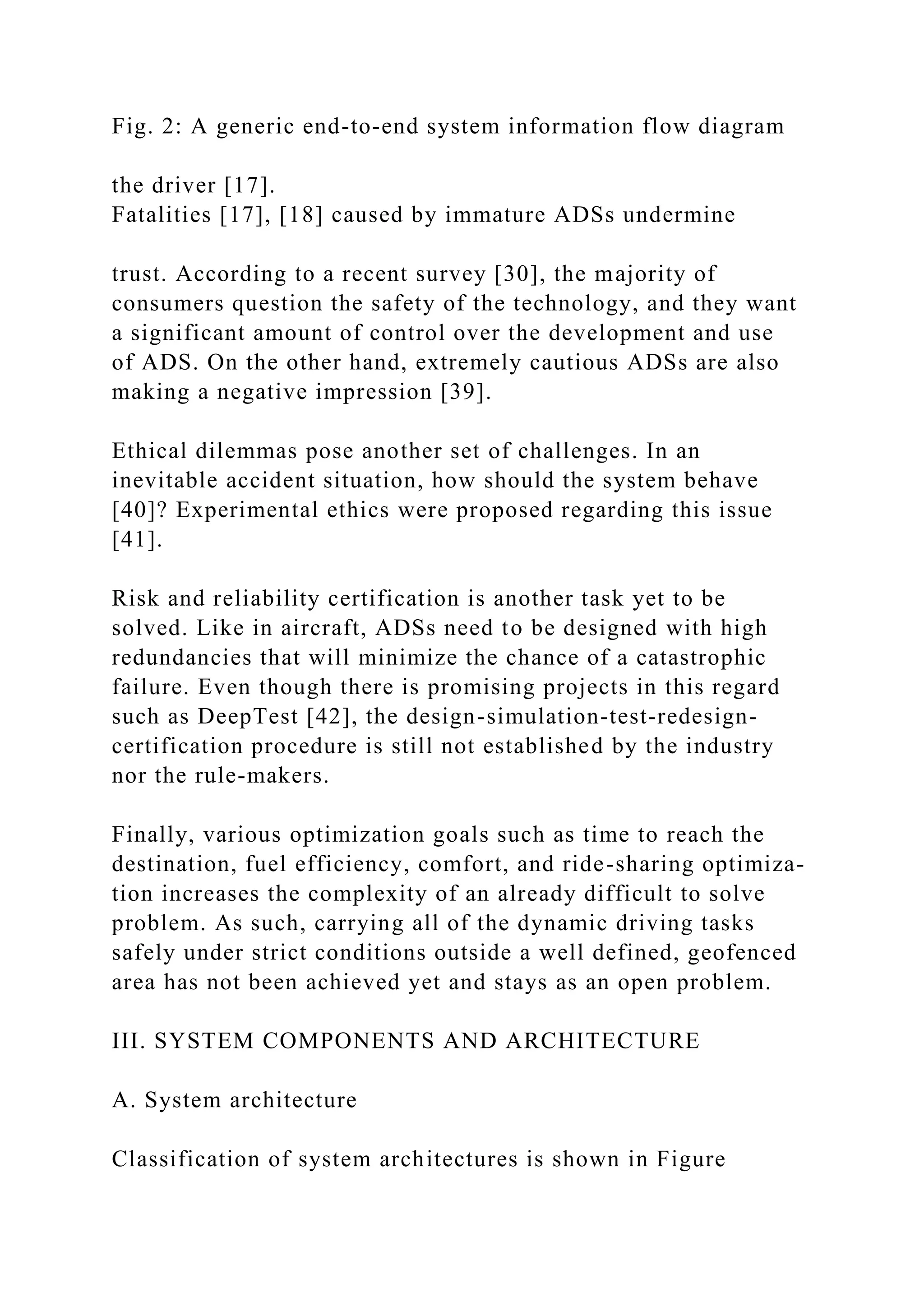 Fig. 2: A generic end-to-end system information flow diagram
the driver [17].
Fatalities [17], [18] caused by immature ADSs undermine
trust. According to a recent survey [30], the majority of
consumers question the safety of the technology, and they want
a significant amount of control over the development and use
of ADS. On the other hand, extremely cautious ADSs are also
making a negative impression [39].
Ethical dilemmas pose another set of challenges. In an
inevitable accident situation, how should the system behave
[40]? Experimental ethics were proposed regarding this issue
[41].
Risk and reliability certification is another task yet to be
solved. Like in aircraft, ADSs need to be designed with high
redundancies that will minimize the chance of a catastrophic
failure. Even though there is promising projects in this regard
such as DeepTest [42], the design-simulation-test-redesign-
certification procedure is still not established by the industry
nor the rule-makers.
Finally, various optimization goals such as time to reach the
destination, fuel efficiency, comfort, and ride-sharing optimiza-
tion increases the complexity of an already difficult to solve
problem. As such, carrying all of the dynamic driving tasks
safely under strict conditions outside a well defined, geofenced
area has not been achieved yet and stays as an open problem.
III. SYSTEM COMPONENTS AND ARCHITECTURE
A. System architecture
Classification of system architectures is shown in Figure
 