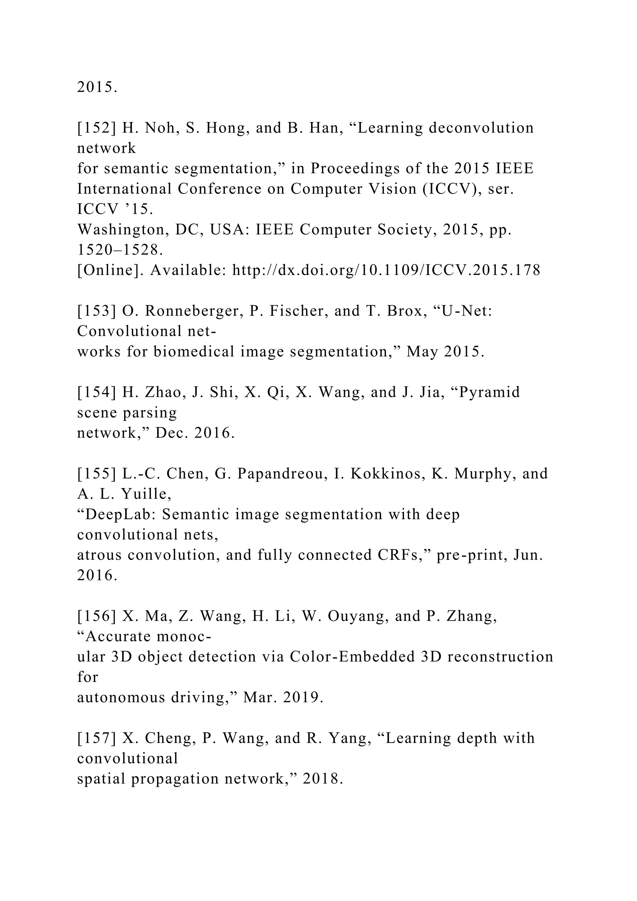 2015.
[152] H. Noh, S. Hong, and B. Han, “Learning deconvolution
network
for semantic segmentation,” in Proceedings of the 2015 IEEE
International Conference on Computer Vision (ICCV), ser.
ICCV ’15.
Washington, DC, USA: IEEE Computer Society, 2015, pp.
1520–1528.
[Online]. Available: http://dx.doi.org/10.1109/ICCV.2015.178
[153] O. Ronneberger, P. Fischer, and T. Brox, “U-Net:
Convolutional net-
works for biomedical image segmentation,” May 2015.
[154] H. Zhao, J. Shi, X. Qi, X. Wang, and J. Jia, “Pyramid
scene parsing
network,” Dec. 2016.
[155] L.-C. Chen, G. Papandreou, I. Kokkinos, K. Murphy, and
A. L. Yuille,
“DeepLab: Semantic image segmentation with deep
convolutional nets,
atrous convolution, and fully connected CRFs,” pre-print, Jun.
2016.
[156] X. Ma, Z. Wang, H. Li, W. Ouyang, and P. Zhang,
“Accurate monoc-
ular 3D object detection via Color-Embedded 3D reconstruction
for
autonomous driving,” Mar. 2019.
[157] X. Cheng, P. Wang, and R. Yang, “Learning depth with
convolutional
spatial propagation network,” 2018.
 