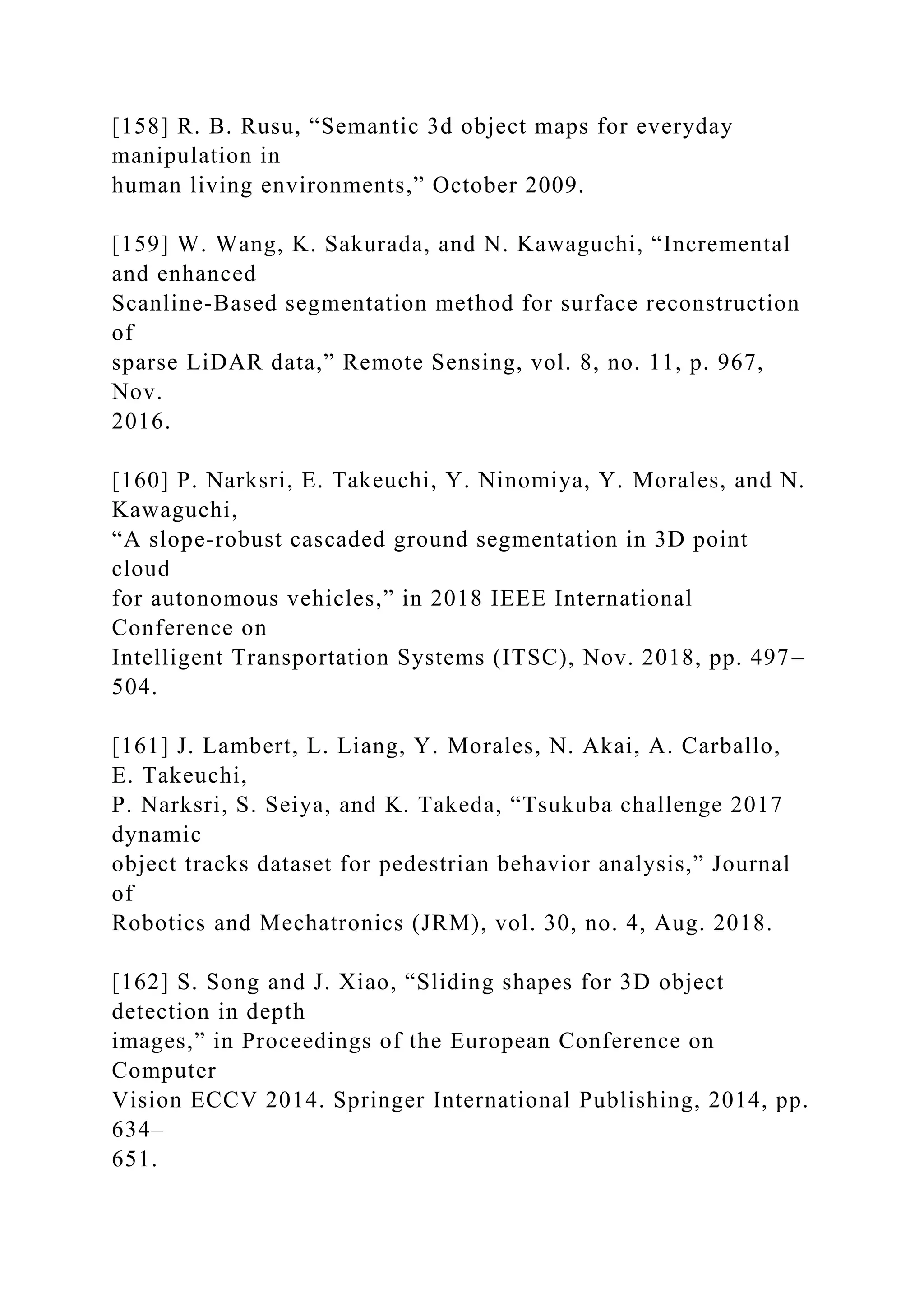 [158] R. B. Rusu, “Semantic 3d object maps for everyday
manipulation in
human living environments,” October 2009.
[159] W. Wang, K. Sakurada, and N. Kawaguchi, “Incremental
and enhanced
Scanline-Based segmentation method for surface reconstruction
of
sparse LiDAR data,” Remote Sensing, vol. 8, no. 11, p. 967,
Nov.
2016.
[160] P. Narksri, E. Takeuchi, Y. Ninomiya, Y. Morales, and N.
Kawaguchi,
“A slope-robust cascaded ground segmentation in 3D point
cloud
for autonomous vehicles,” in 2018 IEEE International
Conference on
Intelligent Transportation Systems (ITSC), Nov. 2018, pp. 497–
504.
[161] J. Lambert, L. Liang, Y. Morales, N. Akai, A. Carballo,
E. Takeuchi,
P. Narksri, S. Seiya, and K. Takeda, “Tsukuba challenge 2017
dynamic
object tracks dataset for pedestrian behavior analysis,” Journal
of
Robotics and Mechatronics (JRM), vol. 30, no. 4, Aug. 2018.
[162] S. Song and J. Xiao, “Sliding shapes for 3D object
detection in depth
images,” in Proceedings of the European Conference on
Computer
Vision ECCV 2014. Springer International Publishing, 2014, pp.
634–
651.
 