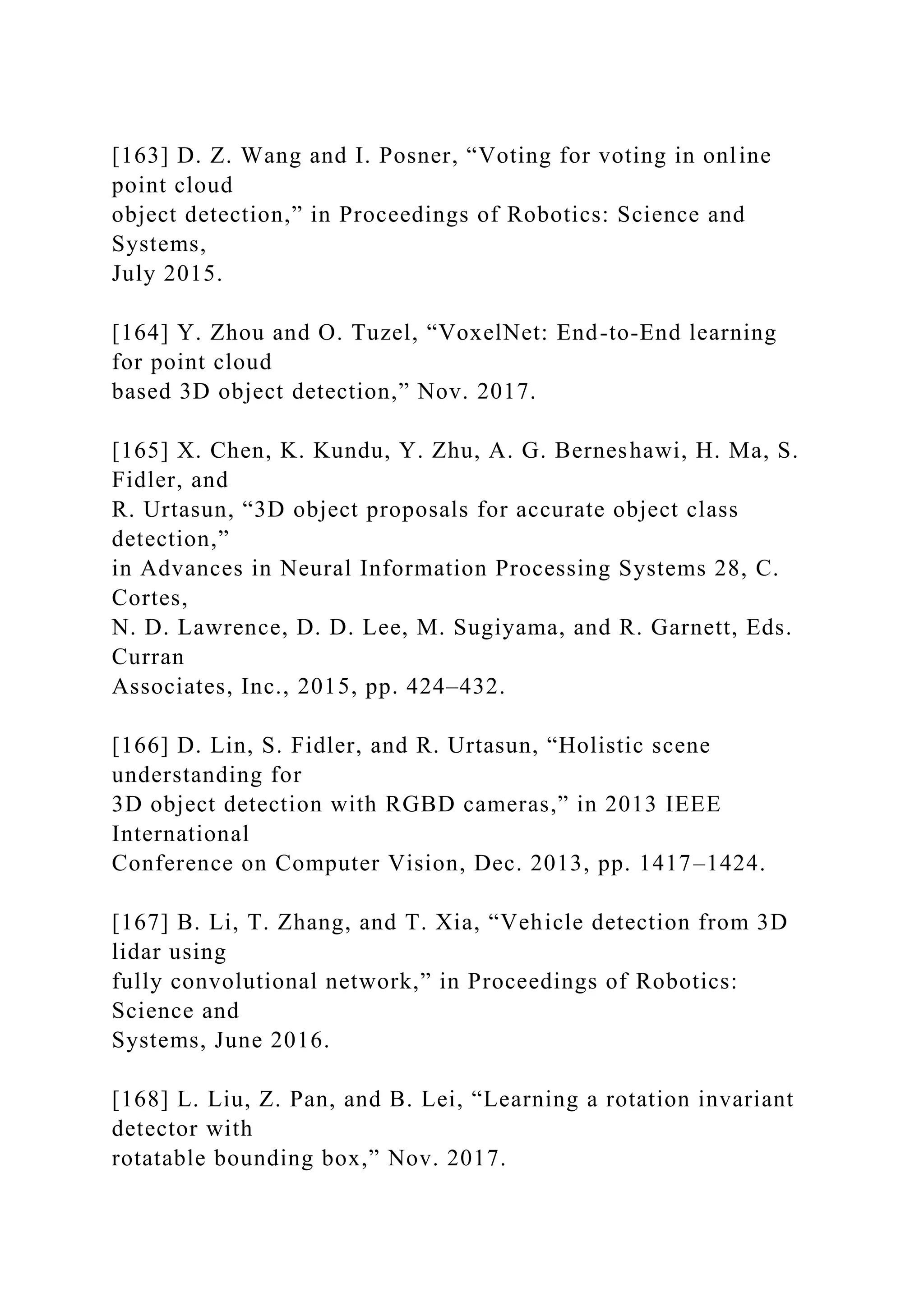 [163] D. Z. Wang and I. Posner, “Voting for voting in online
point cloud
object detection,” in Proceedings of Robotics: Science and
Systems,
July 2015.
[164] Y. Zhou and O. Tuzel, “VoxelNet: End-to-End learning
for point cloud
based 3D object detection,” Nov. 2017.
[165] X. Chen, K. Kundu, Y. Zhu, A. G. Berneshawi, H. Ma, S.
Fidler, and
R. Urtasun, “3D object proposals for accurate object class
detection,”
in Advances in Neural Information Processing Systems 28, C.
Cortes,
N. D. Lawrence, D. D. Lee, M. Sugiyama, and R. Garnett, Eds.
Curran
Associates, Inc., 2015, pp. 424–432.
[166] D. Lin, S. Fidler, and R. Urtasun, “Holistic scene
understanding for
3D object detection with RGBD cameras,” in 2013 IEEE
International
Conference on Computer Vision, Dec. 2013, pp. 1417–1424.
[167] B. Li, T. Zhang, and T. Xia, “Vehicle detection from 3D
lidar using
fully convolutional network,” in Proceedings of Robotics:
Science and
Systems, June 2016.
[168] L. Liu, Z. Pan, and B. Lei, “Learning a rotation invariant
detector with
rotatable bounding box,” Nov. 2017.
 