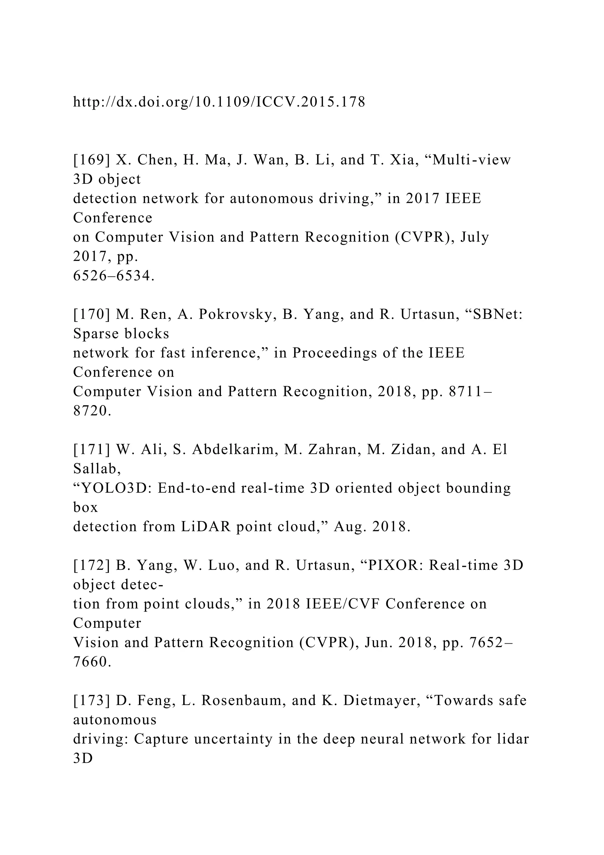 http://dx.doi.org/10.1109/ICCV.2015.178
[169] X. Chen, H. Ma, J. Wan, B. Li, and T. Xia, “Multi-view
3D object
detection network for autonomous driving,” in 2017 IEEE
Conference
on Computer Vision and Pattern Recognition (CVPR), July
2017, pp.
6526–6534.
[170] M. Ren, A. Pokrovsky, B. Yang, and R. Urtasun, “SBNet:
Sparse blocks
network for fast inference,” in Proceedings of the IEEE
Conference on
Computer Vision and Pattern Recognition, 2018, pp. 8711–
8720.
[171] W. Ali, S. Abdelkarim, M. Zahran, M. Zidan, and A. El
Sallab,
“YOLO3D: End-to-end real-time 3D oriented object bounding
box
detection from LiDAR point cloud,” Aug. 2018.
[172] B. Yang, W. Luo, and R. Urtasun, “PIXOR: Real-time 3D
object detec-
tion from point clouds,” in 2018 IEEE/CVF Conference on
Computer
Vision and Pattern Recognition (CVPR), Jun. 2018, pp. 7652–
7660.
[173] D. Feng, L. Rosenbaum, and K. Dietmayer, “Towards safe
autonomous
driving: Capture uncertainty in the deep neural network for lidar
3D
 