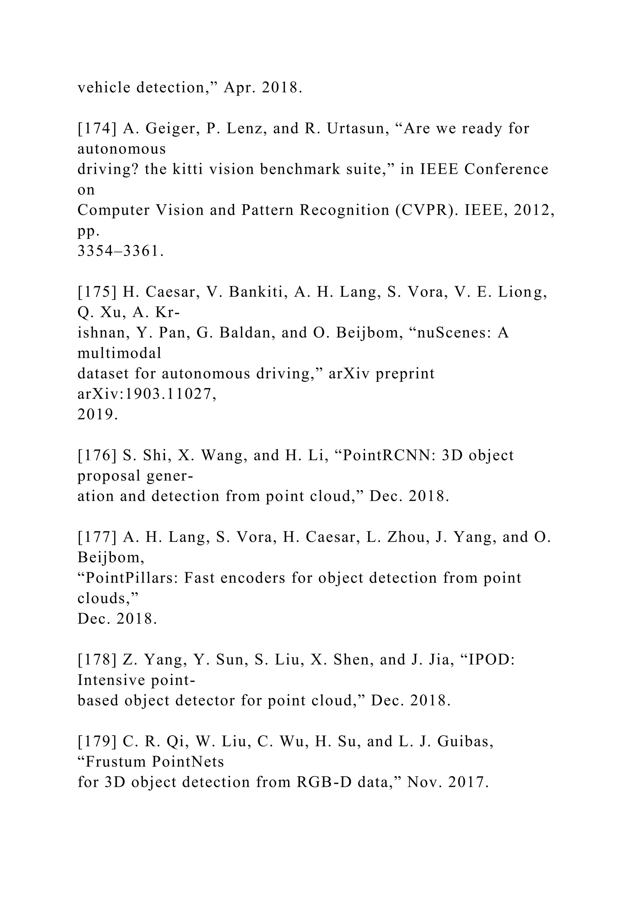 vehicle detection,” Apr. 2018.
[174] A. Geiger, P. Lenz, and R. Urtasun, “Are we ready for
autonomous
driving? the kitti vision benchmark suite,” in IEEE Conference
on
Computer Vision and Pattern Recognition (CVPR). IEEE, 2012,
pp.
3354–3361.
[175] H. Caesar, V. Bankiti, A. H. Lang, S. Vora, V. E. Liong,
Q. Xu, A. Kr-
ishnan, Y. Pan, G. Baldan, and O. Beijbom, “nuScenes: A
multimodal
dataset for autonomous driving,” arXiv preprint
arXiv:1903.11027,
2019.
[176] S. Shi, X. Wang, and H. Li, “PointRCNN: 3D object
proposal gener-
ation and detection from point cloud,” Dec. 2018.
[177] A. H. Lang, S. Vora, H. Caesar, L. Zhou, J. Yang, and O.
Beijbom,
“PointPillars: Fast encoders for object detection from point
clouds,”
Dec. 2018.
[178] Z. Yang, Y. Sun, S. Liu, X. Shen, and J. Jia, “IPOD:
Intensive point-
based object detector for point cloud,” Dec. 2018.
[179] C. R. Qi, W. Liu, C. Wu, H. Su, and L. J. Guibas,
“Frustum PointNets
for 3D object detection from RGB-D data,” Nov. 2017.
 