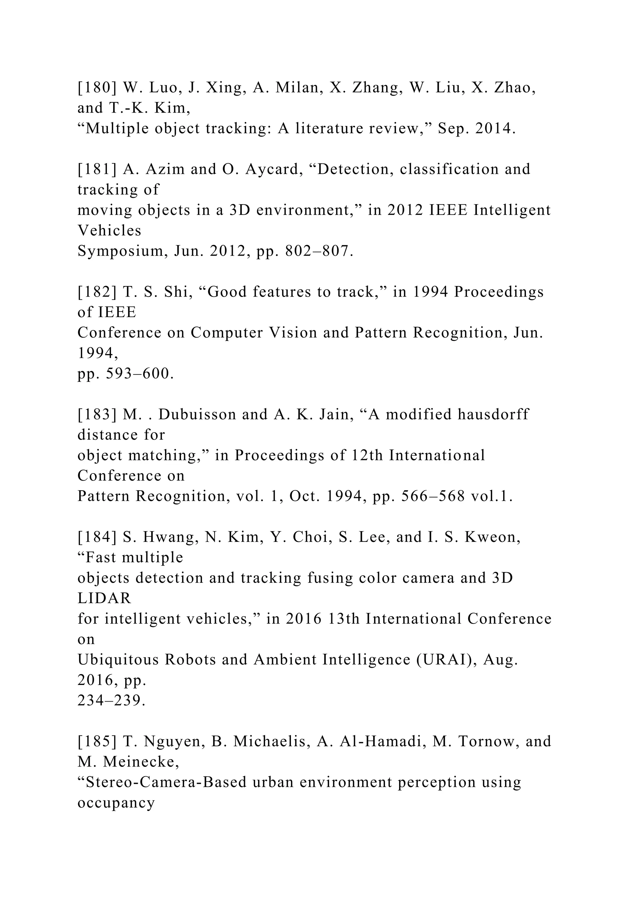 [180] W. Luo, J. Xing, A. Milan, X. Zhang, W. Liu, X. Zhao,
and T.-K. Kim,
“Multiple object tracking: A literature review,” Sep. 2014.
[181] A. Azim and O. Aycard, “Detection, classification and
tracking of
moving objects in a 3D environment,” in 2012 IEEE Intelligent
Vehicles
Symposium, Jun. 2012, pp. 802–807.
[182] T. S. Shi, “Good features to track,” in 1994 Proceedings
of IEEE
Conference on Computer Vision and Pattern Recognition, Jun.
1994,
pp. 593–600.
[183] M. . Dubuisson and A. K. Jain, “A modified hausdorff
distance for
object matching,” in Proceedings of 12th International
Conference on
Pattern Recognition, vol. 1, Oct. 1994, pp. 566–568 vol.1.
[184] S. Hwang, N. Kim, Y. Choi, S. Lee, and I. S. Kweon,
“Fast multiple
objects detection and tracking fusing color camera and 3D
LIDAR
for intelligent vehicles,” in 2016 13th International Conference
on
Ubiquitous Robots and Ambient Intelligence (URAI), Aug.
2016, pp.
234–239.
[185] T. Nguyen, B. Michaelis, A. Al-Hamadi, M. Tornow, and
M. Meinecke,
“Stereo-Camera-Based urban environment perception using
occupancy
 