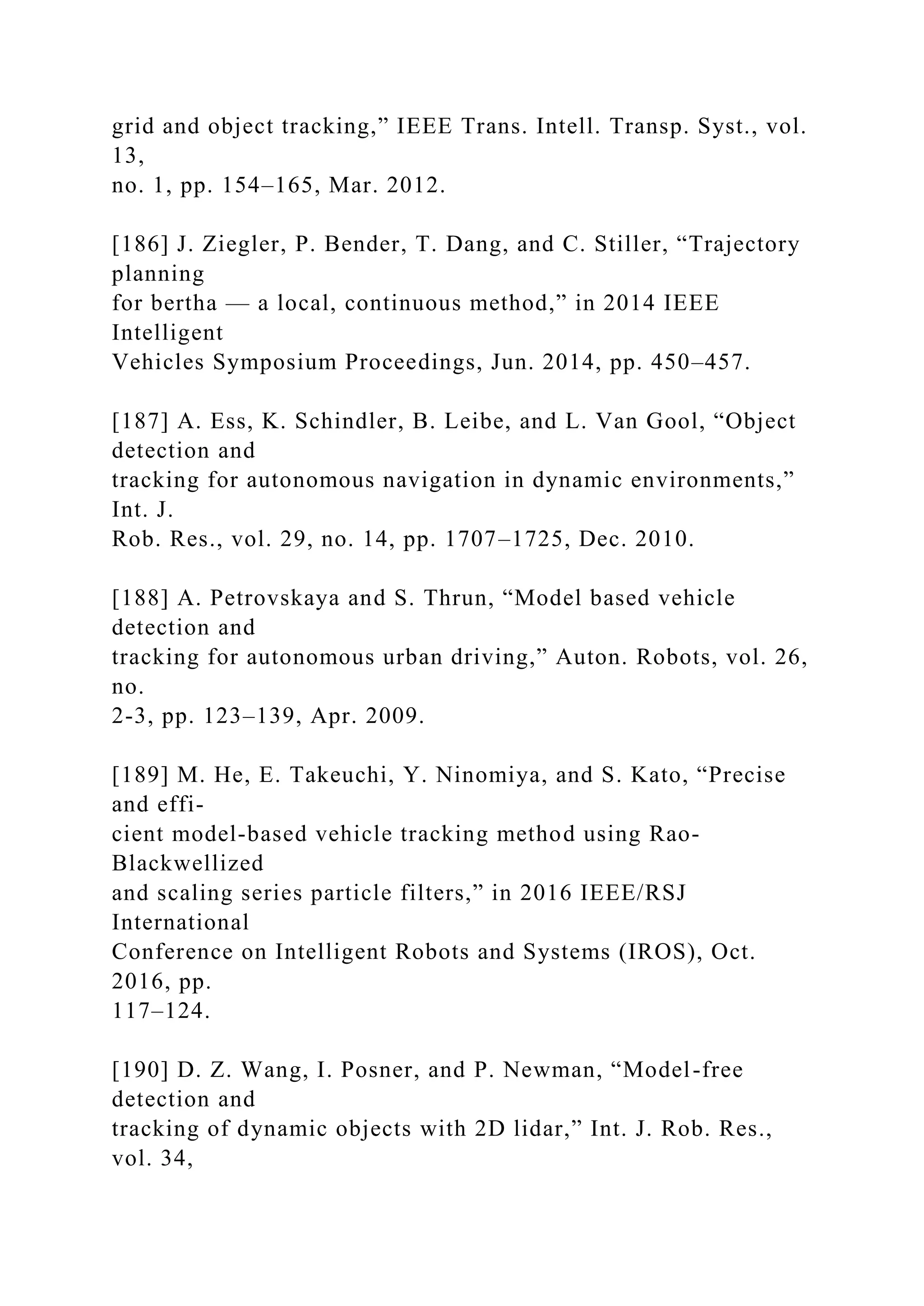 grid and object tracking,” IEEE Trans. Intell. Transp. Syst., vol.
13,
no. 1, pp. 154–165, Mar. 2012.
[186] J. Ziegler, P. Bender, T. Dang, and C. Stiller, “Trajectory
planning
for bertha — a local, continuous method,” in 2014 IEEE
Intelligent
Vehicles Symposium Proceedings, Jun. 2014, pp. 450–457.
[187] A. Ess, K. Schindler, B. Leibe, and L. Van Gool, “Object
detection and
tracking for autonomous navigation in dynamic environments,”
Int. J.
Rob. Res., vol. 29, no. 14, pp. 1707–1725, Dec. 2010.
[188] A. Petrovskaya and S. Thrun, “Model based vehicle
detection and
tracking for autonomous urban driving,” Auton. Robots, vol. 26,
no.
2-3, pp. 123–139, Apr. 2009.
[189] M. He, E. Takeuchi, Y. Ninomiya, and S. Kato, “Precise
and effi-
cient model-based vehicle tracking method using Rao-
Blackwellized
and scaling series particle filters,” in 2016 IEEE/RSJ
International
Conference on Intelligent Robots and Systems (IROS), Oct.
2016, pp.
117–124.
[190] D. Z. Wang, I. Posner, and P. Newman, “Model-free
detection and
tracking of dynamic objects with 2D lidar,” Int. J. Rob. Res.,
vol. 34,
 