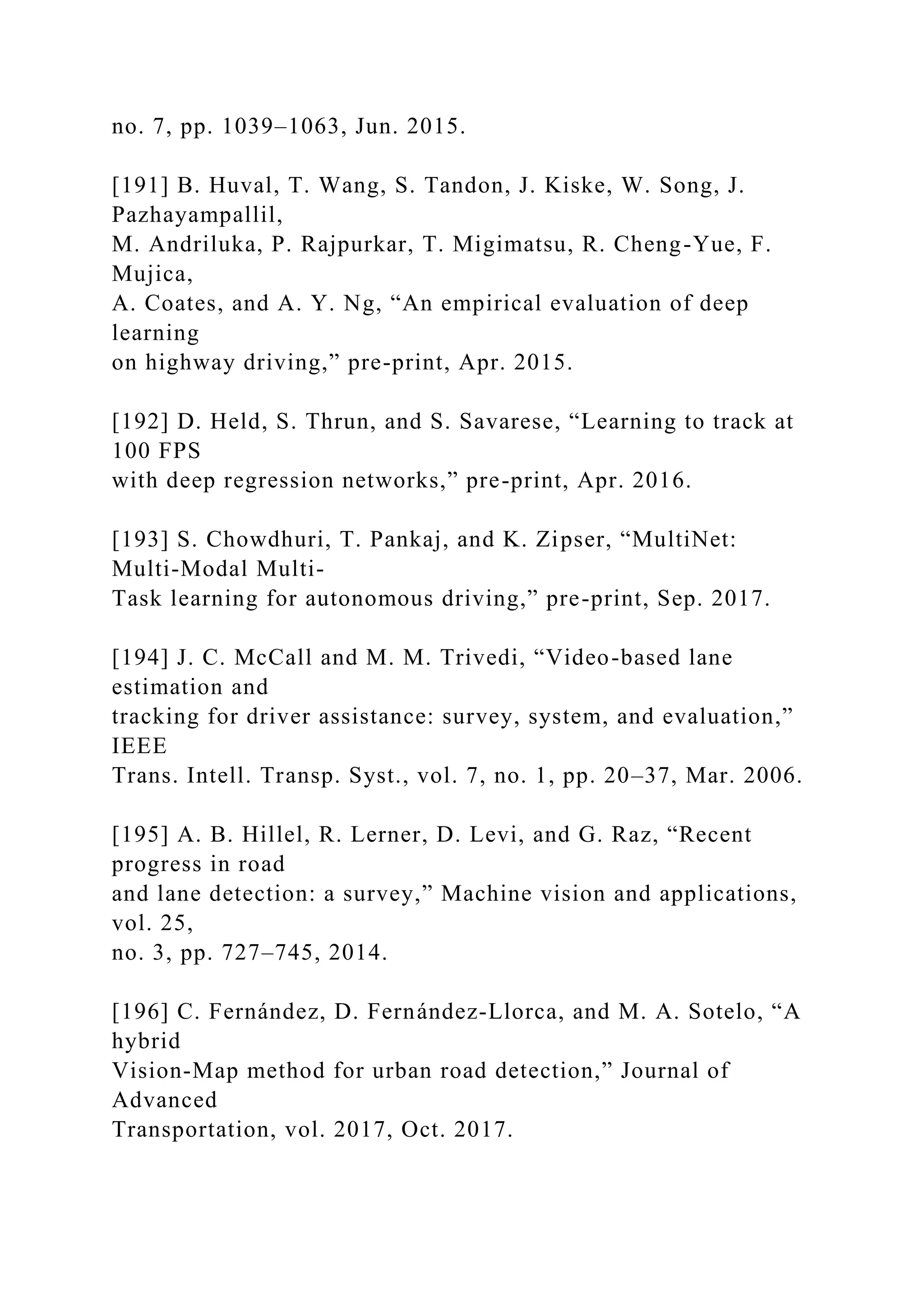 no. 7, pp. 1039–1063, Jun. 2015.
[191] B. Huval, T. Wang, S. Tandon, J. Kiske, W. Song, J.
Pazhayampallil,
M. Andriluka, P. Rajpurkar, T. Migimatsu, R. Cheng-Yue, F.
Mujica,
A. Coates, and A. Y. Ng, “An empirical evaluation of deep
learning
on highway driving,” pre-print, Apr. 2015.
[192] D. Held, S. Thrun, and S. Savarese, “Learning to track at
100 FPS
with deep regression networks,” pre-print, Apr. 2016.
[193] S. Chowdhuri, T. Pankaj, and K. Zipser, “MultiNet:
Multi-Modal Multi-
Task learning for autonomous driving,” pre-print, Sep. 2017.
[194] J. C. McCall and M. M. Trivedi, “Video-based lane
estimation and
tracking for driver assistance: survey, system, and evaluation,”
IEEE
Trans. Intell. Transp. Syst., vol. 7, no. 1, pp. 20–37, Mar. 2006.
[195] A. B. Hillel, R. Lerner, D. Levi, and G. Raz, “Recent
progress in road
and lane detection: a survey,” Machine vision and applications,
vol. 25,
no. 3, pp. 727–745, 2014.
[196] C. Fernández, D. Fernández-Llorca, and M. A. Sotelo, “A
hybrid
Vision-Map method for urban road detection,” Journal of
Advanced
Transportation, vol. 2017, Oct. 2017.
 
