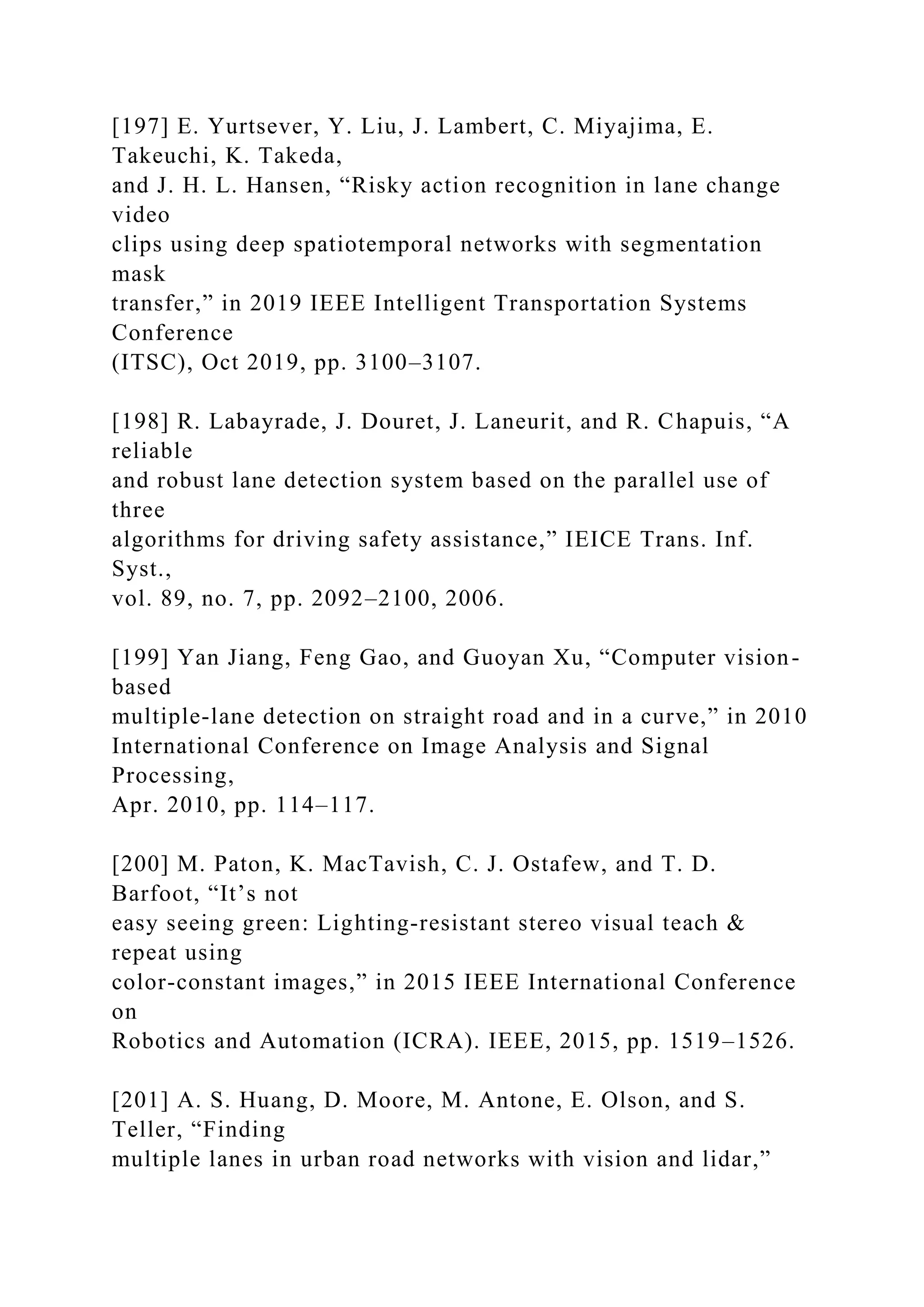 [197] E. Yurtsever, Y. Liu, J. Lambert, C. Miyajima, E.
Takeuchi, K. Takeda,
and J. H. L. Hansen, “Risky action recognition in lane change
video
clips using deep spatiotemporal networks with segmentation
mask
transfer,” in 2019 IEEE Intelligent Transportation Systems
Conference
(ITSC), Oct 2019, pp. 3100–3107.
[198] R. Labayrade, J. Douret, J. Laneurit, and R. Chapuis, “A
reliable
and robust lane detection system based on the parallel use of
three
algorithms for driving safety assistance,” IEICE Trans. Inf.
Syst.,
vol. 89, no. 7, pp. 2092–2100, 2006.
[199] Yan Jiang, Feng Gao, and Guoyan Xu, “Computer vision-
based
multiple-lane detection on straight road and in a curve,” in 2010
International Conference on Image Analysis and Signal
Processing,
Apr. 2010, pp. 114–117.
[200] M. Paton, K. MacTavish, C. J. Ostafew, and T. D.
Barfoot, “It’s not
easy seeing green: Lighting-resistant stereo visual teach &
repeat using
color-constant images,” in 2015 IEEE International Conference
on
Robotics and Automation (ICRA). IEEE, 2015, pp. 1519–1526.
[201] A. S. Huang, D. Moore, M. Antone, E. Olson, and S.
Teller, “Finding
multiple lanes in urban road networks with vision and lidar,”
 