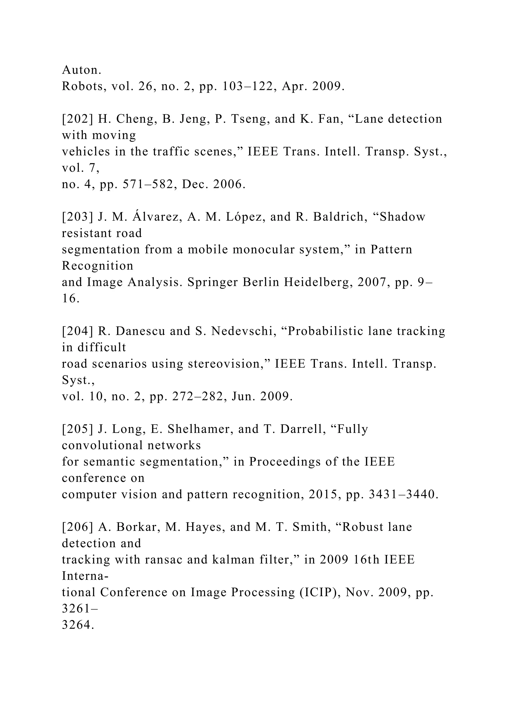 Auton.
Robots, vol. 26, no. 2, pp. 103–122, Apr. 2009.
[202] H. Cheng, B. Jeng, P. Tseng, and K. Fan, “Lane detection
with moving
vehicles in the traffic scenes,” IEEE Trans. Intell. Transp. Syst.,
vol. 7,
no. 4, pp. 571–582, Dec. 2006.
[203] J. M. Álvarez, A. M. López, and R. Baldrich, “Shadow
resistant road
segmentation from a mobile monocular system,” in Pattern
Recognition
and Image Analysis. Springer Berlin Heidelberg, 2007, pp. 9–
16.
[204] R. Danescu and S. Nedevschi, “Probabilistic lane tracking
in difficult
road scenarios using stereovision,” IEEE Trans. Intell. Transp.
Syst.,
vol. 10, no. 2, pp. 272–282, Jun. 2009.
[205] J. Long, E. Shelhamer, and T. Darrell, “Fully
convolutional networks
for semantic segmentation,” in Proceedings of the IEEE
conference on
computer vision and pattern recognition, 2015, pp. 3431–3440.
[206] A. Borkar, M. Hayes, and M. T. Smith, “Robust lane
detection and
tracking with ransac and kalman filter,” in 2009 16th IEEE
Interna-
tional Conference on Image Processing (ICIP), Nov. 2009, pp.
3261–
3264.
 