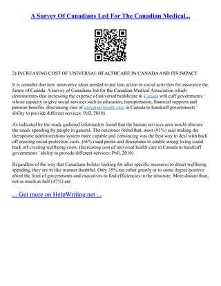 A Survey Of Canadians Led For The Canadian Medical...
2) INCREASING COST OF UNIVERSAL HEALTHCARE IN CANADAAND ITS IMPACT
It is consider that new innovative ideas needed to put into action in social activities for assurance the
future of Canada. A survey of Canadians led for the Canadian Medical Association which
demonstrates that increasing the expense of universal healthcare in Canada will cuff governments '
whose capacity to give social services such as education, transportation, financial supports and
pension benefits. (Increasing cost of universal health care in Canada to handcuff governments '
ability to provide different services: Poll, 2010)
As indicated by the study gathered information found that the human services area would obscure
the needs spending by people in general. The outcomes found that, most (91%) said making the
therapeutic administrations system more capable and convincing was the best way to deal with back
off creating social protection costs. (66%) said prizes and disciplines to enable strong living could
back off creating wellbeing costs. (Increasing cost of universal health care in Canada to handcuff
governments ' ability to provide different services: Poll, 2010)
Regardless of the way that Canadians bolster looking for after specific measures to direct wellbeing
spending, they are in like manner doubtful. Only 35% are either greatly or to some degree positive
about the limit of governments and executives to find efficiencies in the structure. More distant than,
not as much as half (47%) are
... Get more on HelpWriting.net ...
 