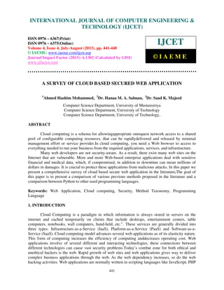 International Journal of Computer Engineering and Technology (IJCET), ISSN 0976-
6367(Print), ISSN 0976 – 6375(Online) Volume 4, Issue 4, July-August (2013), © IAEME
441
A SURVEY OF CLOUD BASED SECURED WEB APPLICATION
1
Ahmed Hashim Mohammed, 2
Dr. Hanaa M. A. Salman, 3
Dr. Saad K. Majeed
Computer Science Department, University of Mustansiriya
Computer Science Department, University of Technology
Computer Science Department, University of Technology,
ABSTRACT
Cloud computing is a schema for allowingappropriate onrequest network access to a shared
pool of configurable computing resources, that can be rapidlydelivered and released by minimal
management effort or service provider.In cloud computing, you need a Web browser to access to
everything needed to run your business from the required applications, services, and infrastructure.
Many web developers are not security-aware. As a result, there exist many web sites on the
Internet that are vulnerable. More and more Web-based enterprise applications deal with sensitive
financial and medical data, which, if compromised, in addition to downtime can mean millions of
dollars in damages. It is crucial to protect these applications from malicious attacks. In this paper we
present a comprehensive survey of cloud based secure web application in the literature.The goal of
this paper is to present a comparison of various previous methods proposed in the literature and a
comparison between Python to other used programming languages.
Keywords: Web Application, Cloud computing, Security, Method Taxonomy, Programming
Language
1. INTRODUCTION
Cloud Computing is a paradigm in which information is always stored in servers on the
internet and cached temporarily on clients that include desktops, entertainment centers, table
computers, notebooks, wall computers, hand-held, etc.”. These services are generally divided into
three types: Infrastructure-as-a-Service (IaaS), Platform-as-a-Service (PaaS) and Software-as-a-
Service (SaaS). Cloud computing model advances several web applications as of its elasticity nature.
This form of computing increases the efficiency of computing anddecreases operating cost. Web
applications involve of several different and interacting technologies, these connections between
different technologies can cause vast security problems.Today’s combat zone for both ethical and
unethical hackers is the web. Rapid growth of web sites and web applications gives way to deliver
complex business applications through the web. As the web dependency increases, so do the web
hacking activities. Web applications are normally written in scripting languages like JavaScript, PHP
INTERNATIONAL JOURNAL OF COMPUTER ENGINEERING &
TECHNOLOGY (IJCET)
ISSN 0976 – 6367(Print)
ISSN 0976 – 6375(Online)
Volume 4, Issue 4, July-August (2013), pp. 441-448
© IAEME: www.iaeme.com/ijcet.asp
Journal Impact Factor (2013): 6.1302 (Calculated by GISI)
www.jifactor.com
IJCET
© I A E M E
 