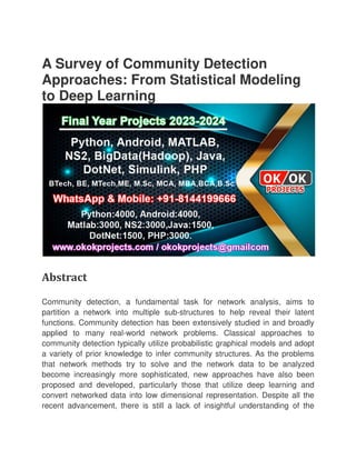 A Survey of Community Detection
Approaches: From Statistical Modeling
to Deep Learning
Abstract
Community detection, a fundamental task for network analysis, aims to
partition a network into multiple sub
functions. Community detection has been extensively studied in and broadly
applied to many real-world network problems. Classical approaches to
community detection typically utilize probabilistic graphical models and adopt
a variety of prior knowledge to i
that network methods try to solve and the network data to be analyzed
become increasingly more sophisticated, new approaches have also been
proposed and developed, particularly those that utilize deep learning and
convert networked data into low dimensional representation. Despite all the
recent advancement, there is still a lack of insightful understanding of the
A Survey of Community Detection
Approaches: From Statistical Modeling
to Deep Learning
Community detection, a fundamental task for network analysis, aims to
partition a network into multiple sub-structures to help reveal their latent
functions. Community detection has been extensively studied in and broadly
world network problems. Classical approaches to
community detection typically utilize probabilistic graphical models and adopt
a variety of prior knowledge to infer community structures. As the problems
that network methods try to solve and the network data to be analyzed
become increasingly more sophisticated, new approaches have also been
proposed and developed, particularly those that utilize deep learning and
convert networked data into low dimensional representation. Despite all the
recent advancement, there is still a lack of insightful understanding of the
A Survey of Community Detection
Approaches: From Statistical Modeling
Community detection, a fundamental task for network analysis, aims to
structures to help reveal their latent
functions. Community detection has been extensively studied in and broadly
world network problems. Classical approaches to
community detection typically utilize probabilistic graphical models and adopt
nfer community structures. As the problems
that network methods try to solve and the network data to be analyzed
become increasingly more sophisticated, new approaches have also been
proposed and developed, particularly those that utilize deep learning and
convert networked data into low dimensional representation. Despite all the
recent advancement, there is still a lack of insightful understanding of the
 