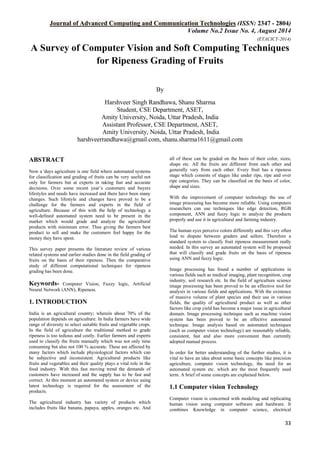 Journal of Advanced Computing and Communication Technologies (ISSN: 2347 - 2804) 
Volume No.2 Issue No. 4, August 2014 
(ETACICT-2014) 
33 
A Survey of Computer Vision and Soft Computing Techniques for Ripeness Grading of Fruits 
ByHarshveer Singh Randhawa, Shanu Sharma Student, CSE Department, ASET, Amity University, Noida, Uttar Pradesh, India Assistant Professor, CSE Department, ASET, Amity University, Noida, Uttar Pradesh, India harshveerrandhawa@gmail.com, shanu.sharma1611@gmail.com 
ABSTRACT Now a 'days agriculture is one field where automated systems for classification and grading of fruits can be very useful not only for farmers but at experts in taking fast and accurate decisions. Over some recent year’s customers and buyers lifestyles and needs have increased and there have been many changes. Such lifestyle and changes have proved to be a challenge for the farmers and experts in the field of agriculture. Because of this with the help of technology a well-defined automated system need to be present in the market which would grade and analyze the agricultural products with minimum error. Thus giving the farmers best product to sell and make the customers feel happy for the money they have spent. This survey paper presents the literature review of various related systems and earlier studies done in the field grading of fruits on the basis of their ripeness. Then the comparative study of different computational techniques for ripeness grading has been done. Keywords- Computer Vision, Fuzzy logic, Artificial Neural Network (ANN), Ripeness. 1. INTRODUCTION India is an agricultural country; wherein about 70% of the population depends on agriculture. In India farmers have wide range of diversity to select suitable fruits and vegetable crops. In the field of agriculture the traditional method to grade ripeness is too tedious and costly. Earlier farmers and experts used to classify the fruits manually which was not only time consuming but also not 100 % accurate. These are affected by many factors which include physiological factors which can be subjective and inconsistent. Agricultural products like fruits and vegetables and their quality plays a vital role in the food industry. With this fast moving trend the demands of customers have increased and the supply has to be fast and correct. At this moment an automated system or device using latest technology is required for the assessment of the products. 
The agricultural industry has variety of products which includes fruits like banana, papaya, apples, oranges etc. And all of these can be graded on the basis of their color, sizes, shape etc. All the fruits are different from each other and generally vary from each other. Every fruit has a ripeness stage which consists of stages like under ripe, ripe and over ripe categories. They can be classified on the basis of color, shape and sizes. With the improvement of computer technology the use of image processing has become more reliable. Using computers researchers can use techniques like edge detection, RGB component, ANN and fuzzy logic to analyze the products properly and use it in agricultural and farming industry. The human eyes perceive colors differently and this very often lead to dispute between graders and sellers. Therefore a standard system to classify fruit ripeness measurement really needed. In this survey an automated system will be proposed that will classify and grade fruits on the basis of ripeness using ANN and fuzzy logic. Image processing has found a number of applications in various fields such as medical imaging, plant recognition, crop industry, soil research etc. In the field of agriculture science image processing has been proved to be an effective tool for analysis in various fields and applications. With the existence of massive volume of plant species and their use in various fields, the quality of agricultural product as well as other factors like crop yield has become a major issue in agricultural domain. Image processing technique such as machine vision system has been proved to be an effective automated technique. Image analysis based on automated techniques (such as computer vision technology) are reasonably reliable, consistent, fast and also more convenient than currently adopted manual process. In order for better understanding of the further studies, it is vital to have an idea about some basic concepts like precision agriculture, computer vision technology, the need for an automated system etc. which are the most frequently used term. A brief of some concepts are explained below. 1.1 Computer vision Technology 
Computer vision is concerned with modeling and replicating human vision using computer software and hardware. It combines Knowledge in computer science, electrical  