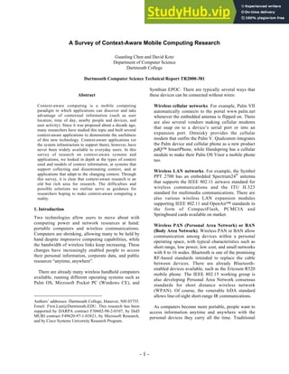 - 1 -
A Survey of Context-Aware Mobile Computing Research
Guanling Chen and David Kotz
Department of Computer Science
Dartmouth College
Dartmouth Computer Science Technical Report TR2000-381
Abstract
Context-aware computing is a mobile computing
paradigm in which applications can discover and take
advantage of contextual information (such as user
location, time of day, nearby people and devices, and
user activity). Since it was proposed about a decade ago,
many researchers have studied this topic and built several
context-aware applications to demonstrate the usefulness
of this new technology. Context-aware applications (or
the system infrastructure to support them), however, have
never been widely available to everyday users. In this
survey of research on context-aware systems and
applications, we looked in depth at the types of context
used and models of context information, at systems that
support collecting and disseminating context, and at
applications that adapt to the changing context. Through
this survey, it is clear that context-aware research is an
old but rich area for research. The difficulties and
possible solutions we outline serve as guidance for
researchers hoping to make context-aware computing a
reality.
1. Introduction
Two technologies allow users to move about with
computing power and network resources at hand:
portable computers and wireless communications.
Computers are shrinking, allowing many to be held by
hand despite impressive computing capabilities, while
the bandwidth of wireless links keep increasing. These
changes have increasingly enabled people to access
their personal information, corporate data, and public
resources “anytime, anywhere”.
There are already many wireless handheld computers
available, running different operating systems such as
Palm OS, Microsoft Pocket PC (Windows CE), and
Authors’ addresses: Dartmouth College, Hanover, NH 03755.
Email: First.Last@Dartmouth.EDU. This research has been
supported by DARPA contract F30602-98-2-0107, by DoD
MURI contract F49620-97-1-03821, by Microsoft Research,
and by Cisco Systems University Research Program.
Symbian EPOC. There are typically several ways that
these devices can be connected without wires:
Wireless cellular networks. For example, Palm VII
automatically connects to the portal www.palm.net
whenever the embedded antenna is flipped on. There
are also several vendors making cellular modems
that snap on to a device’s serial port or into an
expansion port. Omnisky provides the cellular
modem that outfits the Palm V. Qualcomm integrates
the Palm device and cellular phone as a new product
pdQ™ SmartPhone, while Handspring has a cellular
module to make their Palm OS Visor a mobile phone
too.
Wireless LAN networks. For example, the Symbol
PPT 2700 has an embedded Spectrum24®
antenna
that supports the IEEE 802.11 airwave standard for
wireless communications and the ITU H.323
standard for multimedia communications. There are
also various wireless LAN expansion modules
supporting IEEE 802.11 and OpenAir™ standards in
the form of CompactFlash, PCMCIA and
Springboard cards available on market.
Wireless PAN (Personal Area Network) or BAN
(Body Area Network). Wireless PAN or BAN allow
communication among devices within a personal
operating space, with typical characteristics such as
short range, low power, low cost, and small networks
with 8 to 16 nodes. Bluetooth is one of the promising
RF-based standards intended to replace the cable
between devices. There are already Bluetooth-
enabled devices available, such as the Ericsson R520
mobile phone. The IEEE 802.15 working group is
also developing Personal Area Network consensus
standards for short distance wireless network
(WPAN). Of course, the venerable IrDA standard
allows line-of-sight short-range IR communications.
As computers become more portable, people want to
access information anytime and anywhere with the
personal devices they carry all the time. Traditional
 