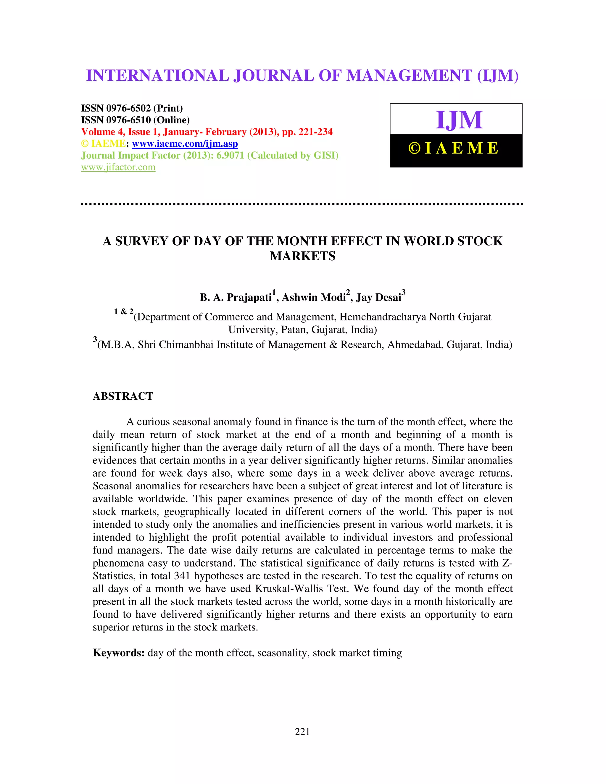 INTERNATIONAL JOURNAL OF (2013) – 6502(Print), ISSN (IJM)
  International Journal of Management (IJM), ISSN MANAGEMENT 0976 –
  6510(Online), Volume 4, Issue 1, January- February
                                                     0976


ISSN 0976-6502 (Print)
ISSN 0976-6510 (Online)
Volume 4, Issue 1, January- February (2013), pp. 221-234
                                                                                 IJM
© IAEME: www.iaeme.com/ijm.asp
Journal Impact Factor (2013): 6.9071 (Calculated by GISI)                    ©IAEME
www.jifactor.com




    A SURVEY OF DAY OF THE MONTH EFFECT IN WORLD STOCK
                          MARKETS

                                           1                 2           3
                          B. A. Prajapati , Ashwin Modi , Jay Desai
       1&2
           (Department of Commerce and Management, Hemchandracharya North Gujarat
                               University, Patan, Gujarat, India)
  3
    (M.B.A, Shri Chimanbhai Institute of Management & Research, Ahmedabad, Gujarat, India)



  ABSTRACT

          A curious seasonal anomaly found in finance is the turn of the month effect, where the
  daily mean return of stock market at the end of a month and beginning of a month is
  significantly higher than the average daily return of all the days of a month. There have been
  evidences that certain months in a year deliver significantly higher returns. Similar anomalies
  are found for week days also, where some days in a week deliver above average returns.
  Seasonal anomalies for researchers have been a subject of great interest and lot of literature is
  available worldwide. This paper examines presence of day of the month effect on eleven
  stock markets, geographically located in different corners of the world. This paper is not
  intended to study only the anomalies and inefficiencies present in various world markets, it is
  intended to highlight the profit potential available to individual investors and professional
  fund managers. The date wise daily returns are calculated in percentage terms to make the
  phenomena easy to understand. The statistical significance of daily returns is tested with Z-
  Statistics, in total 341 hypotheses are tested in the research. To test the equality of returns on
  all days of a month we have used Kruskal-Wallis Test. We found day of the month effect
  present in all the stock markets tested across the world, some days in a month historically are
  found to have delivered significantly higher returns and there exists an opportunity to earn
  superior returns in the stock markets.

  Keywords: day of the month effect, seasonality, stock market timing




                                                 221
 