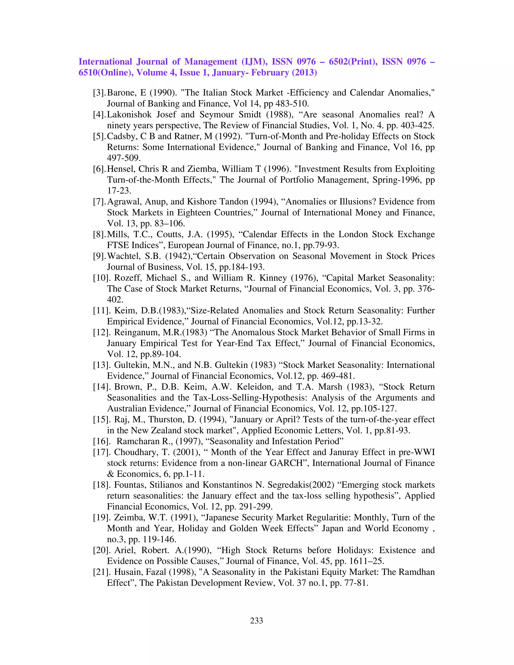 International Journal of Management (IJM), ISSN 0976 – 6502(Print), ISSN 0976 –
6510(Online), Volume 4, Issue 1, January- February (2013)

   [3]. Barone, E (1990). "The Italian Stock Market -Efficiency and Calendar Anomalies,"
        Journal of Banking and Finance, Vol 14, pp 483-510.
   [4]. Lakonishok Josef and Seymour Smidt (1988), “Are seasonal Anomalies real? A
        ninety years perspective, The Review of Financial Studies, Vol. 1, No. 4. pp. 403-425.
   [5]. Cadsby, C B and Ratner, M (1992). "Turn-of-Month and Pre-holiday Effects on Stock
        Returns: Some International Evidence," Journal of Banking and Finance, Vol 16, pp
        497-509.
   [6]. Hensel, Chris R and Ziemba, William T (1996). "Investment Results from Exploiting
        Turn-of-the-Month Effects," The Journal of Portfolio Management, Spring-1996, pp
        17-23.
   [7]. Agrawal, Anup, and Kishore Tandon (1994), “Anomalies or Illusions? Evidence from
        Stock Markets in Eighteen Countries,” Journal of International Money and Finance,
        Vol. 13, pp. 83–106.
   [8]. Mills, T.C., Coutts, J.A. (1995), “Calendar Effects in the London Stock Exchange
        FTSE Indices”, European Journal of Finance, no.1, pp.79-93.
   [9]. Wachtel, S.B. (1942),“Certain Observation on Seasonal Movement in Stock Prices
        Journal of Business, Vol. 15, pp.184-193.
   [10]. Rozeff, Michael S., and William R. Kinney (1976), “Capital Market Seasonality:
        The Case of Stock Market Returns, “Journal of Financial Economics, Vol. 3, pp. 376-
        402.
   [11]. Keim, D.B.(1983),“Size-Related Anomalies and Stock Return Seasonality: Further
        Empirical Evidence,” Journal of Financial Economics, Vol.12, pp.13-32.
   [12]. Reinganum, M.R.(1983) “The Anomalous Stock Market Behavior of Small Firms in
        January Empirical Test for Year-End Tax Effect,” Journal of Financial Economics,
        Vol. 12, pp.89-104.
   [13]. Gultekin, M.N., and N.B. Gultekin (1983) “Stock Market Seasonality: International
        Evidence,” Journal of Financial Economics, Vol.12, pp. 469-481.
   [14]. Brown, P., D.B. Keim, A.W. Keleidon, and T.A. Marsh (1983), “Stock Return
        Seasonalities and the Tax-Loss-Selling-Hypothesis: Analysis of the Arguments and
        Australian Evidence,” Journal of Financial Economics, Vol. 12, pp.105-127.
   [15]. Raj, M., Thurston, D. (1994), "January or April? Tests of the turn-of-the-year effect
        in the New Zealand stock market", Applied Economic Letters, Vol. 1, pp.81-93.
   [16]. Ramcharan R., (1997), “Seasonality and Infestation Period”
   [17]. Choudhary, T. (2001), “ Month of the Year Effect and Januray Effect in pre-WWI
        stock returns: Evidence from a non-linear GARCH”, International Journal of Finance
        & Economics, 6, pp.1-11.
   [18]. Fountas, Stilianos and Konstantinos N. Segredakis(2002) “Emerging stock markets
        return seasonalities: the January effect and the tax-loss selling hypothesis”, Applied
        Financial Economics, Vol. 12, pp. 291-299.
   [19]. Zeimba, W.T. (1991), “Japanese Security Market Regularitie: Monthly, Turn of the
        Month and Year, Holiday and Golden Week Effects” Japan and World Economy ,
        no.3, pp. 119-146.
   [20]. Ariel, Robert. A.(1990), “High Stock Returns before Holidays: Existence and
        Evidence on Possible Causes,” Journal of Finance, Vol. 45, pp. 1611–25.
   [21]. Husain, Fazal (1998), "A Seasonality in the Pakistani Equity Market: The Ramdhan
        Effect”, The Pakistan Development Review, Vol. 37 no.1, pp. 77-81.


                                            233
 