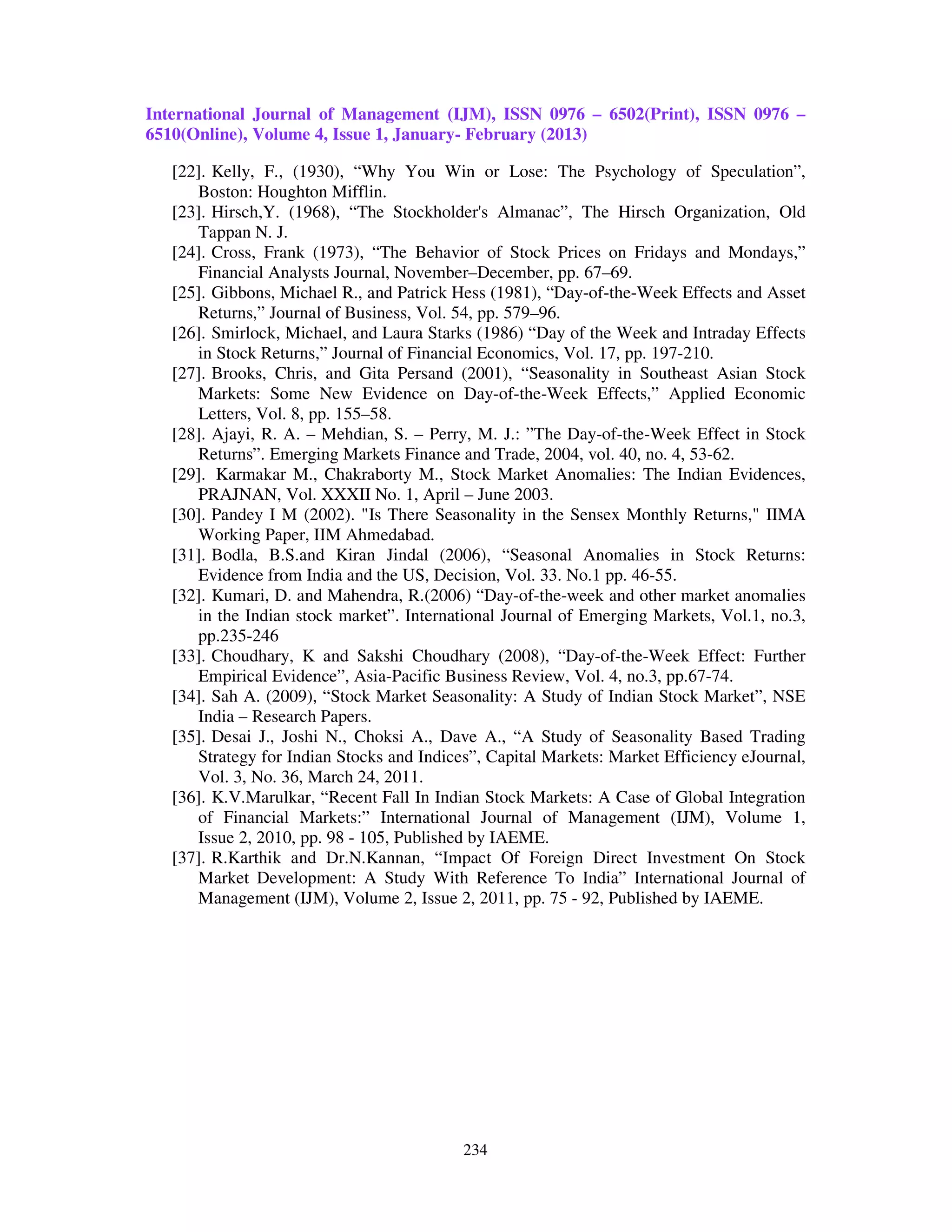 International Journal of Management (IJM), ISSN 0976 – 6502(Print), ISSN 0976 –
6510(Online), Volume 4, Issue 1, January- February (2013)

   [22]. Kelly, F., (1930), “Why You Win or Lose: The Psychology of Speculation”,
      Boston: Houghton Mifflin.
   [23]. Hirsch,Y. (1968), “The Stockholder's Almanac”, The Hirsch Organization, Old
      Tappan N. J.
   [24]. Cross, Frank (1973), “The Behavior of Stock Prices on Fridays and Mondays,”
      Financial Analysts Journal, November–December, pp. 67–69.
   [25]. Gibbons, Michael R., and Patrick Hess (1981), “Day-of-the-Week Effects and Asset
      Returns,” Journal of Business, Vol. 54, pp. 579–96.
   [26]. Smirlock, Michael, and Laura Starks (1986) “Day of the Week and Intraday Effects
      in Stock Returns,” Journal of Financial Economics, Vol. 17, pp. 197-210.
   [27]. Brooks, Chris, and Gita Persand (2001), “Seasonality in Southeast Asian Stock
      Markets: Some New Evidence on Day-of-the-Week Effects,” Applied Economic
      Letters, Vol. 8, pp. 155–58.
   [28]. Ajayi, R. A. – Mehdian, S. – Perry, M. J.: ”The Day-of-the-Week Effect in Stock
      Returns”. Emerging Markets Finance and Trade, 2004, vol. 40, no. 4, 53-62.
   [29]. Karmakar M., Chakraborty M., Stock Market Anomalies: The Indian Evidences,
      PRAJNAN, Vol. XXXII No. 1, April – June 2003.
   [30]. Pandey I M (2002). "Is There Seasonality in the Sensex Monthly Returns," IIMA
      Working Paper, IIM Ahmedabad.
   [31]. Bodla, B.S.and Kiran Jindal (2006), “Seasonal Anomalies in Stock Returns:
      Evidence from India and the US, Decision, Vol. 33. No.1 pp. 46-55.
   [32]. Kumari, D. and Mahendra, R.(2006) “Day-of-the-week and other market anomalies
      in the Indian stock market”. International Journal of Emerging Markets, Vol.1, no.3,
      pp.235-246
   [33]. Choudhary, K and Sakshi Choudhary (2008), “Day-of-the-Week Effect: Further
      Empirical Evidence”, Asia-Pacific Business Review, Vol. 4, no.3, pp.67-74.
   [34]. Sah A. (2009), “Stock Market Seasonality: A Study of Indian Stock Market”, NSE
      India – Research Papers.
   [35]. Desai J., Joshi N., Choksi A., Dave A., “A Study of Seasonality Based Trading
      Strategy for Indian Stocks and Indices”, Capital Markets: Market Efficiency eJournal,
      Vol. 3, No. 36, March 24, 2011.
   [36]. K.V.Marulkar, “Recent Fall In Indian Stock Markets: A Case of Global Integration
      of Financial Markets:” International Journal of Management (IJM), Volume 1,
      Issue 2, 2010, pp. 98 - 105, Published by IAEME.
   [37]. R.Karthik and Dr.N.Kannan, “Impact Of Foreign Direct Investment On Stock
      Market Development: A Study With Reference To India” International Journal of
      Management (IJM), Volume 2, Issue 2, 2011, pp. 75 - 92, Published by IAEME.




                                           234
 