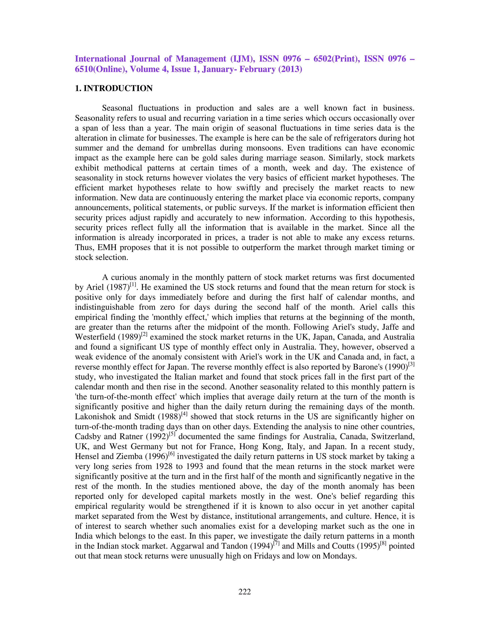 International Journal of Management (IJM), ISSN 0976 – 6502(Print), ISSN 0976 –
6510(Online), Volume 4, Issue 1, January- February (2013)

1. INTRODUCTION

         Seasonal fluctuations in production and sales are a well known fact in business.
Seasonality refers to usual and recurring variation in a time series which occurs occasionally over
a span of less than a year. The main origin of seasonal fluctuations in time series data is the
alteration in climate for businesses. The example is here can be the sale of refrigerators during hot
summer and the demand for umbrellas during monsoons. Even traditions can have economic
impact as the example here can be gold sales during marriage season. Similarly, stock markets
exhibit methodical patterns at certain times of a month, week and day. The existence of
seasonality in stock returns however violates the very basics of efficient market hypotheses. The
efficient market hypotheses relate to how swiftly and precisely the market reacts to new
information. New data are continuously entering the market place via economic reports, company
announcements, political statements, or public surveys. If the market is information efficient then
security prices adjust rapidly and accurately to new information. According to this hypothesis,
security prices reflect fully all the information that is available in the market. Since all the
information is already incorporated in prices, a trader is not able to make any excess returns.
Thus, EMH proposes that it is not possible to outperform the market through market timing or
stock selection.

         A curious anomaly in the monthly pattern of stock market returns was first documented
by Ariel (1987)[1]. He examined the US stock returns and found that the mean return for stock is
positive only for days immediately before and during the first half of calendar months, and
indistinguishable from zero for days during the second half of the month. Ariel calls this
empirical finding the 'monthly effect,' which implies that returns at the beginning of the month,
are greater than the returns after the midpoint of the month. Following Ariel's study, Jaffe and
Westerfield (1989)[2] examined the stock market returns in the UK, Japan, Canada, and Australia
and found a significant US type of monthly effect only in Australia. They, however, observed a
weak evidence of the anomaly consistent with Ariel's work in the UK and Canada and, in fact, a
reverse monthly effect for Japan. The reverse monthly effect is also reported by Barone's (1990)[3]
study, who investigated the Italian market and found that stock prices fall in the first part of the
calendar month and then rise in the second. Another seasonality related to this monthly pattern is
'the turn-of-the-month effect' which implies that average daily return at the turn of the month is
significantly positive and higher than the daily return during the remaining days of the month.
Lakonishok and Smidt (1988)[4] showed that stock returns in the US are significantly higher on
turn-of-the-month trading days than on other days. Extending the analysis to nine other countries,
Cadsby and Ratner (1992)[5] documented the same findings for Australia, Canada, Switzerland,
UK, and West Germany but not for France, Hong Kong, Italy, and Japan. In a recent study,
Hensel and Ziemba (1996)[6] investigated the daily return patterns in US stock market by taking a
very long series from 1928 to 1993 and found that the mean returns in the stock market were
significantly positive at the turn and in the first half of the month and significantly negative in the
rest of the month. In the studies mentioned above, the day of the month anomaly has been
reported only for developed capital markets mostly in the west. One's belief regarding this
empirical regularity would be strengthened if it is known to also occur in yet another capital
market separated from the West by distance, institutional arrangements, and culture. Hence, it is
of interest to search whether such anomalies exist for a developing market such as the one in
India which belongs to the east. In this paper, we investigate the daily return patterns in a month
in the Indian stock market. Aggarwal and Tandon (1994)[7] and Mills and Coutts (1995)[8] pointed
out that mean stock returns were unusually high on Fridays and low on Mondays.



                                                 222
 
