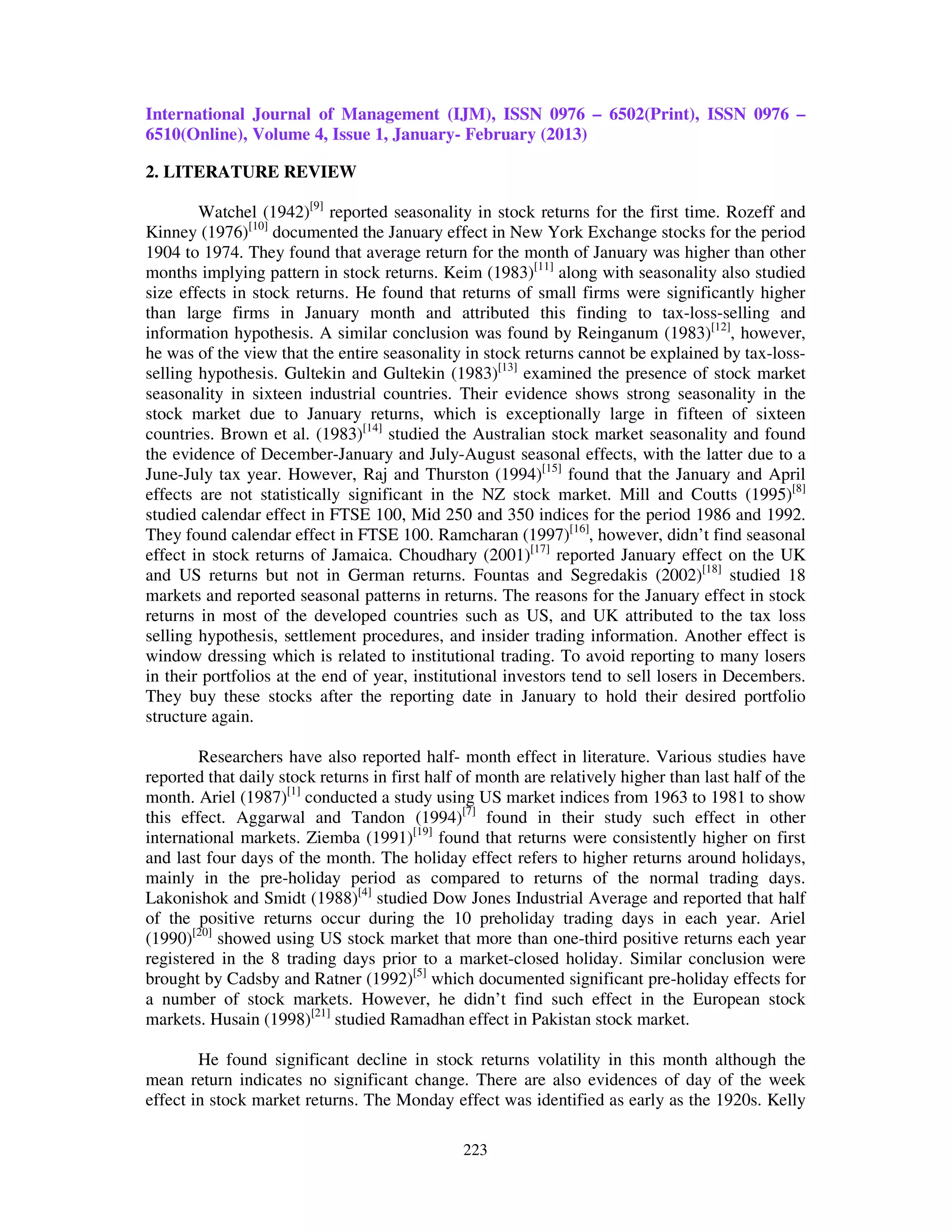 International Journal of Management (IJM), ISSN 0976 – 6502(Print), ISSN 0976 –
6510(Online), Volume 4, Issue 1, January- February (2013)

2. LITERATURE REVIEW

        Watchel (1942)[9] reported seasonality in stock returns for the first time. Rozeff and
Kinney (1976)[10] documented the January effect in New York Exchange stocks for the period
1904 to 1974. They found that average return for the month of January was higher than other
months implying pattern in stock returns. Keim (1983)[11] along with seasonality also studied
size effects in stock returns. He found that returns of small firms were significantly higher
than large firms in January month and attributed this finding to tax-loss-selling and
information hypothesis. A similar conclusion was found by Reinganum (1983)[12], however,
he was of the view that the entire seasonality in stock returns cannot be explained by tax-loss-
selling hypothesis. Gultekin and Gultekin (1983)[13] examined the presence of stock market
seasonality in sixteen industrial countries. Their evidence shows strong seasonality in the
stock market due to January returns, which is exceptionally large in fifteen of sixteen
countries. Brown et al. (1983)[14] studied the Australian stock market seasonality and found
the evidence of December-January and July-August seasonal effects, with the latter due to a
June-July tax year. However, Raj and Thurston (1994)[15] found that the January and April
effects are not statistically significant in the NZ stock market. Mill and Coutts (1995)[8]
studied calendar effect in FTSE 100, Mid 250 and 350 indices for the period 1986 and 1992.
They found calendar effect in FTSE 100. Ramcharan (1997)[16], however, didn’t find seasonal
effect in stock returns of Jamaica. Choudhary (2001)[17] reported January effect on the UK
and US returns but not in German returns. Fountas and Segredakis (2002)[18] studied 18
markets and reported seasonal patterns in returns. The reasons for the January effect in stock
returns in most of the developed countries such as US, and UK attributed to the tax loss
selling hypothesis, settlement procedures, and insider trading information. Another effect is
window dressing which is related to institutional trading. To avoid reporting to many losers
in their portfolios at the end of year, institutional investors tend to sell losers in Decembers.
They buy these stocks after the reporting date in January to hold their desired portfolio
structure again.

        Researchers have also reported half- month effect in literature. Various studies have
reported that daily stock returns in first half of month are relatively higher than last half of the
month. Ariel (1987)[1] conducted a study using US market indices from 1963 to 1981 to show
this effect. Aggarwal and Tandon (1994)[7] found in their study such effect in other
international markets. Ziemba (1991)[19] found that returns were consistently higher on first
and last four days of the month. The holiday effect refers to higher returns around holidays,
mainly in the pre-holiday period as compared to returns of the normal trading days.
Lakonishok and Smidt (1988)[4] studied Dow Jones Industrial Average and reported that half
of the positive returns occur during the 10 preholiday trading days in each year. Ariel
(1990)[20] showed using US stock market that more than one-third positive returns each year
registered in the 8 trading days prior to a market-closed holiday. Similar conclusion were
brought by Cadsby and Ratner (1992)[5] which documented significant pre-holiday effects for
a number of stock markets. However, he didn’t find such effect in the European stock
markets. Husain (1998)[21] studied Ramadhan effect in Pakistan stock market.

        He found significant decline in stock returns volatility in this month although the
mean return indicates no significant change. There are also evidences of day of the week
effect in stock market returns. The Monday effect was identified as early as the 1920s. Kelly

                                                223
 