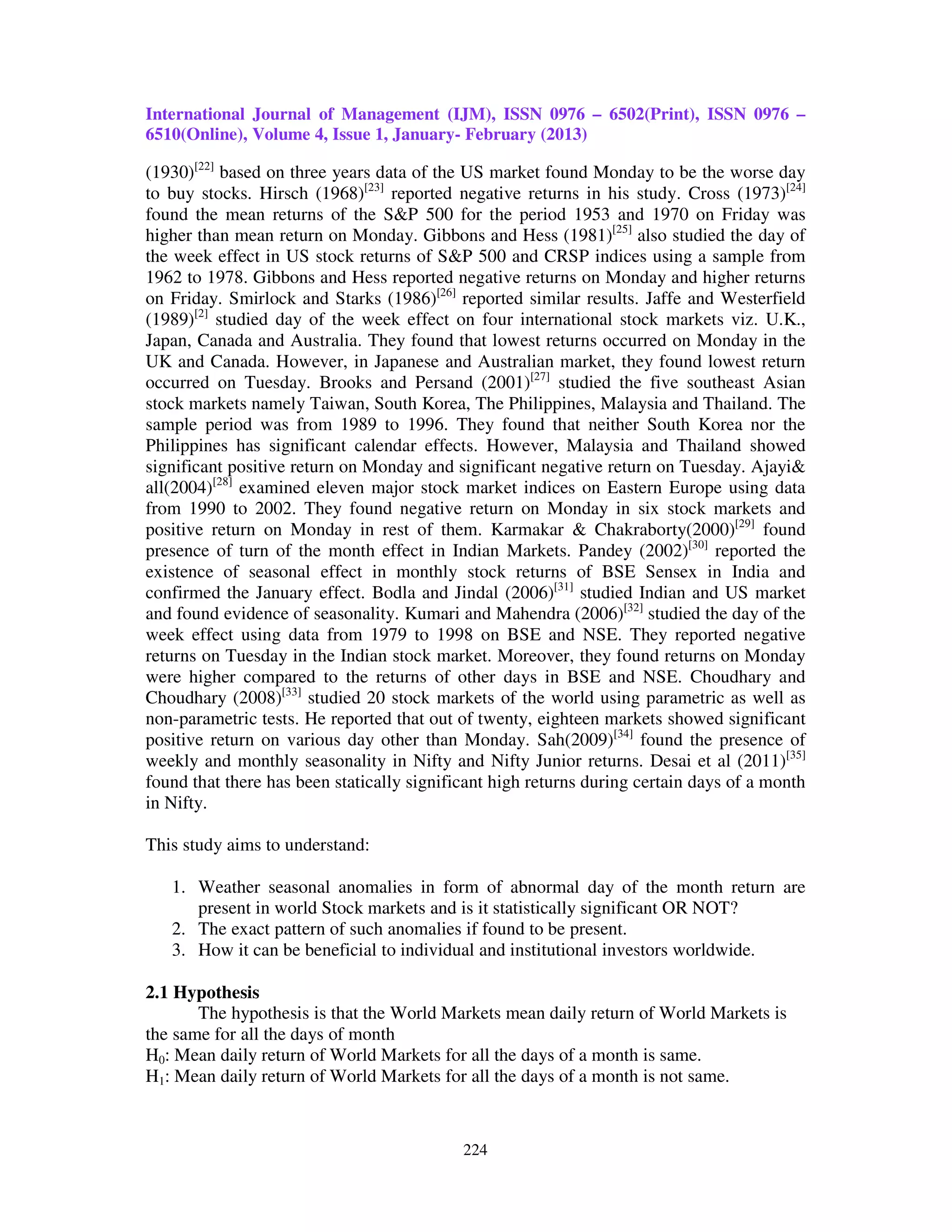 International Journal of Management (IJM), ISSN 0976 – 6502(Print), ISSN 0976 –
6510(Online), Volume 4, Issue 1, January- February (2013)

(1930)[22] based on three years data of the US market found Monday to be the worse day
to buy stocks. Hirsch (1968)[23] reported negative returns in his study. Cross (1973)[24]
found the mean returns of the S&P 500 for the period 1953 and 1970 on Friday was
higher than mean return on Monday. Gibbons and Hess (1981)[25] also studied the day of
the week effect in US stock returns of S&P 500 and CRSP indices using a sample from
1962 to 1978. Gibbons and Hess reported negative returns on Monday and higher returns
on Friday. Smirlock and Starks (1986)[26] reported similar results. Jaffe and Westerfield
(1989)[2] studied day of the week effect on four international stock markets viz. U.K.,
Japan, Canada and Australia. They found that lowest returns occurred on Monday in the
UK and Canada. However, in Japanese and Australian market, they found lowest return
occurred on Tuesday. Brooks and Persand (2001)[27] studied the five southeast Asian
stock markets namely Taiwan, South Korea, The Philippines, Malaysia and Thailand. The
sample period was from 1989 to 1996. They found that neither South Korea nor the
Philippines has significant calendar effects. However, Malaysia and Thailand showed
significant positive return on Monday and significant negative return on Tuesday. Ajayi&
all(2004)[28] examined eleven major stock market indices on Eastern Europe using data
from 1990 to 2002. They found negative return on Monday in six stock markets and
positive return on Monday in rest of them. Karmakar & Chakraborty(2000)[29] found
presence of turn of the month effect in Indian Markets. Pandey (2002)[30] reported the
existence of seasonal effect in monthly stock returns of BSE Sensex in India and
confirmed the January effect. Bodla and Jindal (2006)[31] studied Indian and US market
and found evidence of seasonality. Kumari and Mahendra (2006)[32] studied the day of the
week effect using data from 1979 to 1998 on BSE and NSE. They reported negative
returns on Tuesday in the Indian stock market. Moreover, they found returns on Monday
were higher compared to the returns of other days in BSE and NSE. Choudhary and
Choudhary (2008)[33] studied 20 stock markets of the world using parametric as well as
non-parametric tests. He reported that out of twenty, eighteen markets showed significant
positive return on various day other than Monday. Sah(2009)[34] found the presence of
weekly and monthly seasonality in Nifty and Nifty Junior returns. Desai et al (2011)[35]
found that there has been statically significant high returns during certain days of a month
in Nifty.

This study aims to understand:

   1. Weather seasonal anomalies in form of abnormal day of the month return are
      present in world Stock markets and is it statistically significant OR NOT?
   2. The exact pattern of such anomalies if found to be present.
   3. How it can be beneficial to individual and institutional investors worldwide.

2.1 Hypothesis
       The hypothesis is that the World Markets mean daily return of World Markets is
the same for all the days of month
H0: Mean daily return of World Markets for all the days of a month is same.
H1: Mean daily return of World Markets for all the days of a month is not same.



                                            224
 