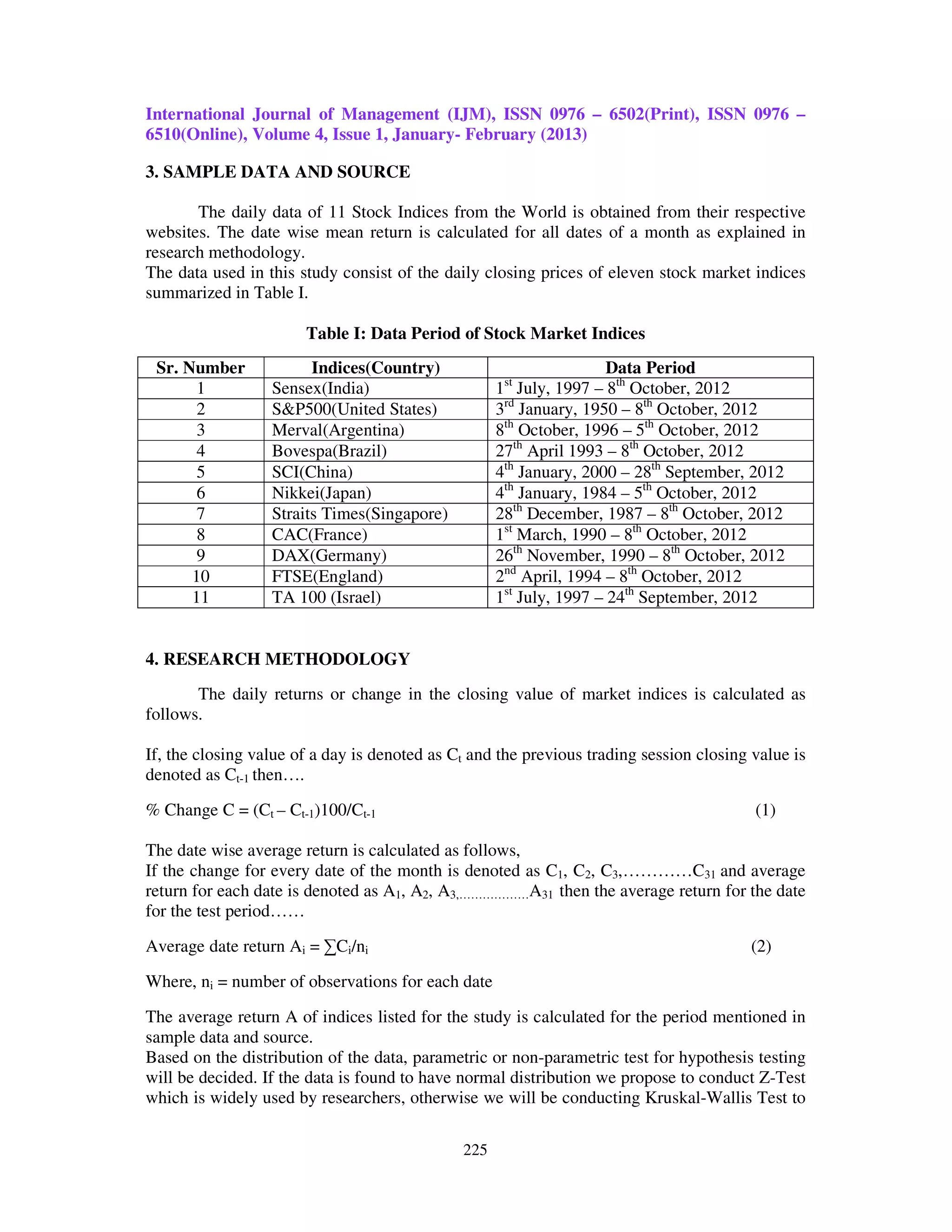 International Journal of Management (IJM), ISSN 0976 – 6502(Print), ISSN 0976 –
6510(Online), Volume 4, Issue 1, January- February (2013)

3. SAMPLE DATA AND SOURCE

       The daily data of 11 Stock Indices from the World is obtained from their respective
websites. The date wise mean return is calculated for all dates of a month as explained in
research methodology.
The data used in this study consist of the daily closing prices of eleven stock market indices
summarized in Table I.

                       Table I: Data Period of Stock Market Indices
 Sr. Number             Indices(Country)                             Data Period
       1          Sensex(India)                     1st July, 1997 – 8th October, 2012
       2          S&P500(United States)             3rd January, 1950 – 8th October, 2012
       3          Merval(Argentina)                 8th October, 1996 – 5th October, 2012
       4          Bovespa(Brazil)                   27th April 1993 – 8th October, 2012
       5          SCI(China)                        4th January, 2000 – 28th September, 2012
       6          Nikkei(Japan)                     4th January, 1984 – 5th October, 2012
       7          Straits Times(Singapore)          28th December, 1987 – 8th October, 2012
       8          CAC(France)                       1st March, 1990 – 8th October, 2012
       9          DAX(Germany)                      26th November, 1990 – 8th October, 2012
      10          FTSE(England)                     2nd April, 1994 – 8th October, 2012
      11          TA 100 (Israel)                   1st July, 1997 – 24th September, 2012


4. RESEARCH METHODOLOGY
       The daily returns or change in the closing value of market indices is calculated as
follows.

If, the closing value of a day is denoted as Ct and the previous trading session closing value is
denoted as Ct-1 then….

% Change C = (Ct – Ct-1)100/Ct-1                                                         (1)

The date wise average return is calculated as follows,
If the change for every date of the month is denoted as C1, C2, C3,…………C31 and average
return for each date is denoted as A1, A2, A3,………………A31 then the average return for the date
for the test period……

Average date return Ai = ∑Ci/ni                                                         (2)

Where, ni = number of observations for each date

The average return A of indices listed for the study is calculated for the period mentioned in
sample data and source.
Based on the distribution of the data, parametric or non-parametric test for hypothesis testing
will be decided. If the data is found to have normal distribution we propose to conduct Z-Test
which is widely used by researchers, otherwise we will be conducting Kruskal-Wallis Test to

                                              225
 