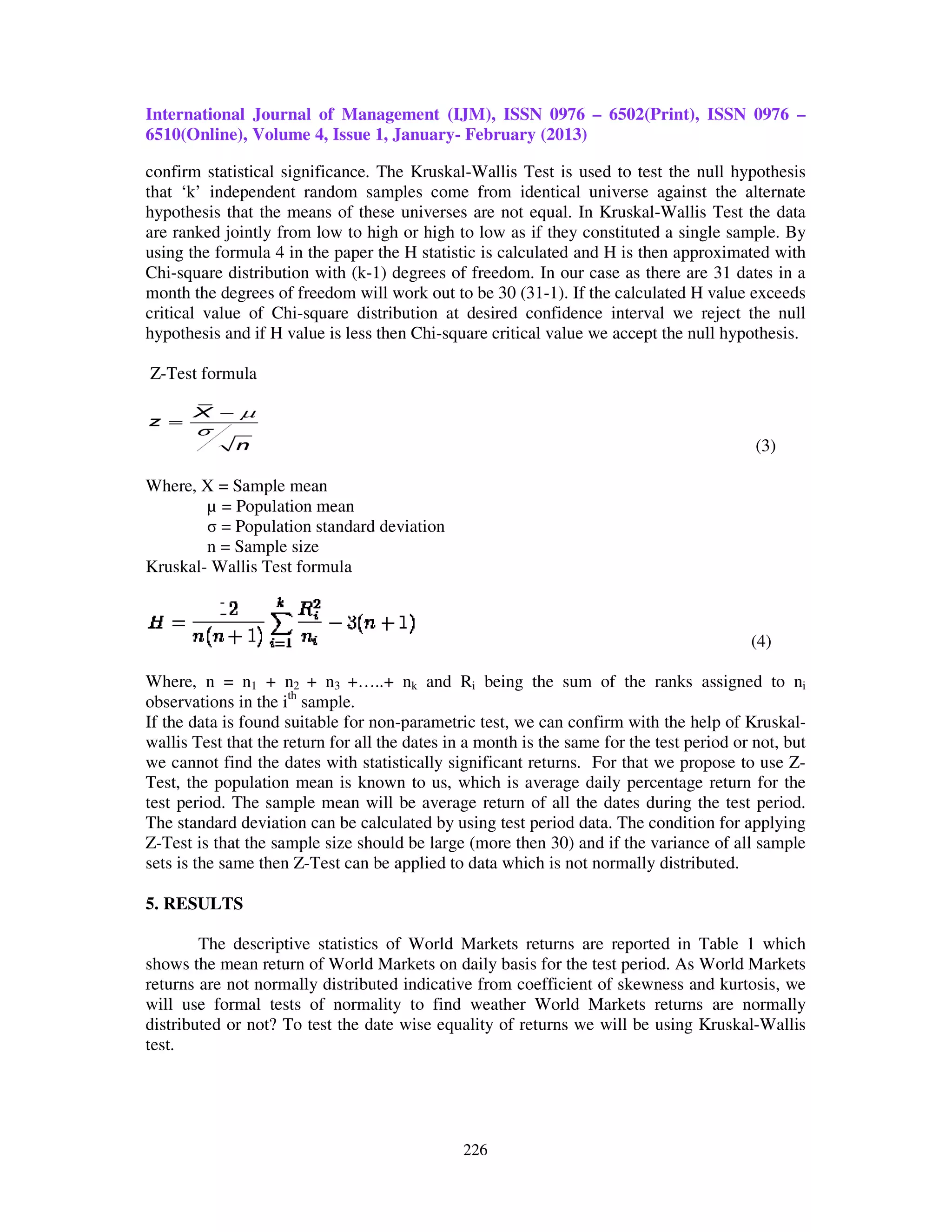 International Journal of Management (IJM), ISSN 0976 – 6502(Print), ISSN 0976 –
6510(Online), Volume 4, Issue 1, January February (2013)
                                 January-

confirm statistical significance. The Kruskal Wallis Test is used to test the null hypothesis
                                       Kruskal-Wallis
that ‘k’ independent random samples come from identical universe against the alternate
hypothesis that the means of these universes are not equal. In Kruskal-Wallis Test the data
                                                                  Kruskal Wallis
are ranked jointly from low to high or high to low as if they constituted a single sample. By
using the formula 4 in the paper the H statistic is calculated and H is then approximated with
Chi-square distribution with (k-1) degrees of freedom. In our case as there are 31 dates in a
                                 1)
month the degrees of freedom will work out to be 30 (31-1). If the calculated H value exceeds
                                                       (31 1).
critical value of Chi-square distribution at desired confidence interval we reject the null
                       square
hypothesis and if H value is less then Chi-square critical value we accept the null hypothesis.
                                       Chi     are

Z-Test formula



                                                                                            (3)

Where, X = Sample mean
        µ = Population mean
        σ = Population standard deviation
        n = Sample size
Kruskal- Wallis Test formula



                                                                                           (4)

Where, n = n1 + n2 + n3 +…..+ nk and Ri being the sum of the ranks assigned to ni
observations in the ith sample.
If the data is found suitable for non parametric test, we can confirm with the help of Kruskal
                                  non-parametric                                           Kruskal-
wallis Test that the return for all the dates in a month is the same for the test period or not, but
we cannot find the dates with statistically significant returns. For that we propose to use Z     Z-
Test, the population mean is known to us, which is average daily percentage return for the
test period. The sample mean will be average return of all the dates during the test period.
                 e
The standard deviation can be calculated by using test period data. The condition for applying
Z-Test is that the sample size should be large (more then 30) and if the variance o all sample
   Test                                                                               of
sets is the same then Z-Test can be applied to data which is not normally distributed.
                         Test

5. RESULTS

        The descriptive statistics of World Markets returns are reported in Table 1 which
shows the mean return of World Markets on daily basis for the test period. As World Markets
returns are not normally distributed indicative from coefficient of skewness and kurtosis, we
will use formal tests of normality to find weather World Markets returns are normally
distributed or not? To test the date wise equality of returns we will be using Kruskal
                                          equality                             Kruskal-Wallis
test.




                                                226
 