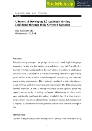 171
Article
名古屋外国語大学論集 第3号 2018年7月
Abstract:
This pilot study surveyed two groups of university-level English language
students to explore whether writing a research-based essay in L2 would affect
their self-reported confidence about the essay’s topic. 35 students in a Palestinian
university and 23 students in a Japanese university answered a pre-activity
questionnaire, wrote a research-based compare/contrast essay and answered
a post-activity questionnaire. The results were analyzed to determine changes
in self-reported confidence and statistical significance. The Palestinian group
reported improved L1 and L2 writing confidence but the Japanese group only
reported an increase in L2 writing confidence. Although not all of the results
were statistically significant, the authors concluded that L2 writing teachers
should support student confidence in their writing courses and that more research
is required to determine which assignments and activities can best accomplish
this.
Introduction
Learners of English in academic writing classes typically learn a variety of essay
A Survey of Developing L2 Academic Writing
Confidence through Topic-Oriented Research
Eric GONDREE
Mohammed ALEM
 
