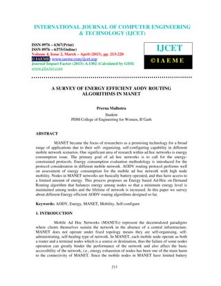 INTERNATIONALComputer EngineeringCOMPUTER (IJCET), ISSN 0976-
  International Journal of JOURNAL OF and Technology ENGINEERING
  6367(Print), ISSN 0976 – 6375(Online) Volume 4, Issue 2, March – April (2013), © IAEME
                           & TECHNOLOGY (IJCET)

ISSN 0976 – 6367(Print)
ISSN 0976 – 6375(Online)                                                     IJCET
Volume 4, Issue 2, March – April (2013), pp. 213-220
© IAEME: www.iaeme.com/ijcet.asp
Journal Impact Factor (2013): 6.1302 (Calculated by GISI)
                                                                         ©IAEME
www.jifactor.com



           A SURVEY OF ENERGY EFFICIENT AODV ROUTING
                      ALGORITHMS IN MANET

                                       Prerna Malhotra
                                          Student
                        PDM College of Engineering for Women, B’Garh


  ABSTRACT

             MANET became the focus of researchers as a promising technology for a broad
  range of applications due to their self- organizing, self-configuring capability in different
  mobile network scenarios. One significant area of research within ad hoc networks is energy
  consumption issue. The primary goal of ad hoc networks is to call for the energy-
  constrained protocols. Energy consumption evaluation methodology is introduced for the
  protocol consideration in different mobile network. AODV routing protocol performs well
  on assessment of energy consumption for the mobile ad hoc network with high node
  mobility. Nodes in MANET networks are basically battery operated, and thus have access to
  a limited amount of energy. This process proposes an Energy based Ad-Hoc on-Demand
  Routing algorithm that balances energy among nodes so that a minimum energy level is
  maintained among nodes and the lifetime of network is increased. In this paper we survey
  about different Energy efficient AODV routing algorithms designed so far.

  Keywords: AODV, Energy, MANET, Mobility, Self-configure

  1. INTRODUCTION

              Mobile Ad Hoc Networks (MANETs) represent the decentralized paradigms
  where clients themselves sustain the network in the absence of a central infrastructure.
  MANET does not operate under fixed topology means they are self-organising, self-
  administrating, self-healing type of network. In MANET, each mobile node operate as both
  a router and a terminal nodes which is a source or destination, thus the failure of some nodes
  operation can greatly hinder the performance of the network and also affect the basic
  accessibility of the network, i.e., energy exhaustion of nodes has been one of the main harm
  to the connectivity of MANET. Since the mobile nodes in MANET have limited battery

                                                 213
 