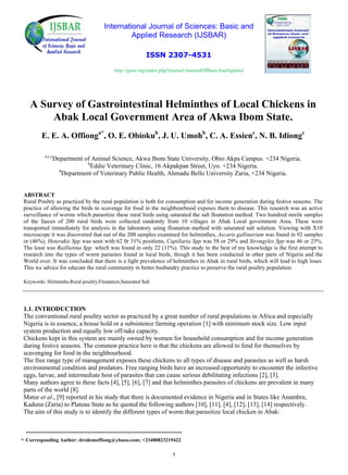 International Journal of Sciences: Basic and
Applied Research (IJSBAR)
ISSN 2307-4531
http://gssrr.org/index.php?journal=JournalOfBasicAndApplied
A Survey of Gastrointestinal Helminthes of Local Chickens in
Abak Local Government Area of Akwa Ibom State.
E. E. A. Offionga*
, O. E. Obiokub
, J. U. Umohb
, C. A. Essienc
, N. B. Idiongc
a,c,c
Department of Animal Science, Akwa Ibom State University, Obio Akpa Campus. +234 Nigeria.
b
Eddie Veterinary Clinic, 16 Akpakpan Street, Uyo. +234 Nigeria.
b
Department of Veterinary Public Health, Ahmadu Bello University Zaria, +234 Nigeria.
ABSTRACT
Rural Poultry as practiced by the rural population is both for consumption and for income generation during festive seasons. The
practice of allowing the birds to scavenge for food in the neighbourhood exposes them to disease. This research was an active
surveillance of worms which parasitize these rural birds using saturated the salt floatation method. Two hundred sterile samples
of the faeces of 200 rural birds were collected randomly from 10 villages in Abak Local government Area. These were
transported immediately for analysis in the laboratory using floatation method with saturated salt solution. Viewing with X10
microscope it was discovered that out of the 200 samples examined for helminthes, Ascaris gallinarium was found in 92 samples
or (46%), Heterakis Spp was seen with 62 0r 31% positions, Capillaria Spp was 58 or 29% and Strongyles Spp was 46 or 23%.
The least was Raillietina Spp which was found in only 22 (11%). This study to the best of my knowledge is the first attempt to
research into the types of worm parasites found in local birds, though it has been conducted in other parts of Nigeria and the
World over. It was concluded that there is a light prevalence of helminthes in Abak in rural birds, which will lead to high loses.
This we advice for educate the rural community in better husbandry practice to preserve the rural poultry population.
Keywords: Helminths;Rural poultry;Floatation;Saturated Salt
1.1. INTRODUCTION
The conventional rural poultry sector as practiced by a great number of rural populations in Africa and especially
Nigeria is in essence, a house hold or a subsistence farming operation [1] with minimum stock size. Low input
system production and equally low off-take capacity.
Chickens kept in this system are mainly owned by women for household consumption and for income generation
during festive seasons. The common practice here is that the chickens are allowed to fend for themselves by
scavenging for food in the neighbourhood.
The free range type of management exposes these chickens to all types of disease and parasites as well as harsh
environmental condition and predators. Free ranging birds have an increased opportunity to encounter the infective
eggs, larvae, and intermediate host of parasites that can cause serious debilitating infections [2], [3].
Many authors agree to these facts [4], [5], [6], [7] and that helminthes parasites of chickens are prevalent in many
parts of the world [8].
Matur et al., [9] reported in his study that there is documented evidence in Nigeria and in States like Anambra,
Kaduna (Zaria) to Plateau State as he quoted the following authors [10], [11], [4], [12], [13], [14] respectively.
The aim of this study is to identify the different types of worm that parasitize local chicken in Abak:
* Corresponding Author: dredemoffiong@yhaoo.com; +23480823219422
1
-------------------------------------------------------------
 
