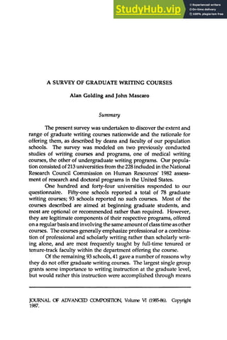 A SURVEY OF GRADUATE WRITING COURSES
Alan Golding and John Mascaro
Summary
The present survey was undertaken to discover the extent and
range of graduate writing courses nationwide and the rationale for
offering them, as described by deans and faculty of our population
schools. The survey was modeled on two previously conducted
studies of writing courses and programs, one of medical writing
courses, the other of undergraduate writing programs. Our popula-
tion consisted of 213universities from the 228included in the National
Research Council Commission on Human Resources' 1982 assess-
ment of research and doctoral programs in the United States.
One hundred and forty-four universities responded to our
questionnaire. Fifty-one schools reported a total of 78 graduate
writing courses; 93 schools reported no such courses. Most of the
courses described are aimed at beginning graduate students, and
most are optional or recommended rather than required. However,
they are legitimate components of their respective programs, offered
on a regular basis and involving the same amount of class time as other
courses. The courses generally emphasize professional or a combina-
tion of professional and scholarly writing rather than scholarly writ-
ing alone, and are most frequently taught by full-time tenured or
tenure-track faculty within the department offering the course.
Of the remaining 93 schools, 41 gave a number of reasons why
they do not offer graduate writing courses. The largest single group
grants some importance to writing instruction at the graduate level,
but would rather this instruction were accomplished through means
JOURNAL OF ADVANCED COMP05ITION, Volume VI (1985-86). Copyright
1987.
 