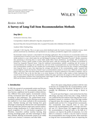 Review Article
A Survey of Long-Tail Item Recommendation Methods
Jing Qin
Northeastern University, China
Correspondence should be addressed to Jing Qin; annyproj@126.com
Received 9 May 2021; Revised 30 October 2021; Accepted 9 November 2021; Published 29 November 2021
Academic Editor: Danfeng Hong
Copyright © 2021 Jing Qin. This is an open access article distributed under the Creative Commons Attribution License, which
permits unrestricted use, distribution, and reproduction in any medium, provided the original work is properly cited.
Recommender systems represent a critical ﬁeld of AI technology applications. The core function of a recommender system is to
recommend items of interest to users, but if it is only user history-based (purchasing or browsing data), it can only recommend
similar products to a user, which makes the user feel fatigued (creating so-called “Information Cocoons”). Besides, transaction
data (purchasing or browsing data) in various ﬁelds usually follow Pareto distributions. Accordingly, 20% of products are
purchased or viewed a greater number of times (short-head items), while the remaining 80% of products are purchased or
viewed less frequently (long-tail items). Using the traditional recommendation method, considering only the accuracy of
recommendations, the coverage rate is relatively low, and most of the recommended items are short-head items. The long-tail
item recommendation method not only considers the recommendation of short-head items but also considers recommending
more long-tail items to users, thus improving the coverage and diversity of the recommendation results. Long-tail item
recommendation research has become a frontier issue in recommendation systems in recent years. While the current research
paper is still scarce, there have been related research achievements in top-level conferences in the ﬁeld of computers, such as
VLDB and IJCAI. Due to the fact that there is no review literature in this ﬁeld, to allow readers to better understand the
research status of the long-tail item recommendation method, this paper summarizes the progress of the research on long-tail
item recommendation methods (from clustering-based, which began in 2008, to deep learning-based methods, which began in
2020) and the future directions associated with this research.
1. Introduction
In 1992, the concept of a recommender system was ﬁrst pro-
posed by Goldberg et al. [1]. Recommender systems have
since become a signiﬁcant way for people to obtain informa-
tion. Diﬀerent from search engines, recommender systems
actively recommend items that users may be interested in
according to their preferences. The content-based recom-
mendation method and collaborative ﬁltering recommenda-
tion method [2, 3] are classic methods in the recommender
system. Machine learning and deep learning have great
advantages in learning the inherent laws and representation
levels of sample data and have made many research achieve-
ments in image classiﬁcation [4–7], object detection [8–11],
speech recognition [12, 13], and emotion recognition [14].
Therefore, researchers combine machine learning, deep
learning, knowledge graph, and other technologies in these
basic methods, allowing recommender systems to be widely
used in news, tourism, e-commerce, and other ﬁelds.
Due to the sparse rating dataset, products with few rates
or browses are excluded from the recommendation results.
Taking the ratings in the MovieLens 1M dataset [15] as an
example, the distribution of movie ratings is shown in
Figure 1.
As can be seen from Figure 1, most movies have less than
100 ratings, and many movies have only 1 rating. Anderson
[16] conducted the ﬁrst analysis of the long-tail item recom-
mendation research in commerce. Due to the large number
of long-tail items, the coverage and diversity of the recom-
mended results are low [17]. A long-tail item recommenda-
tion recommends more long-tail items to users and
improves the recommendation results’ coverage and diver-
sity rate [17]. Hervas-Drane [18] suggests that improving
the recommendation of long-tail items in the ﬁeld of e-
commerce can improve the proﬁts of enterprises. As in the
ﬁeld of e-commerce, it will be a win-win result to increase
the recommendation rate of long-tail items. Most researches
on long-tail item recommendation focus on improving the
Hindawi
Wireless Communications and Mobile Computing
Volume 2021,Article ID 7536316, 14 pages
https://doi.org/10.1155/2021/7536316
 