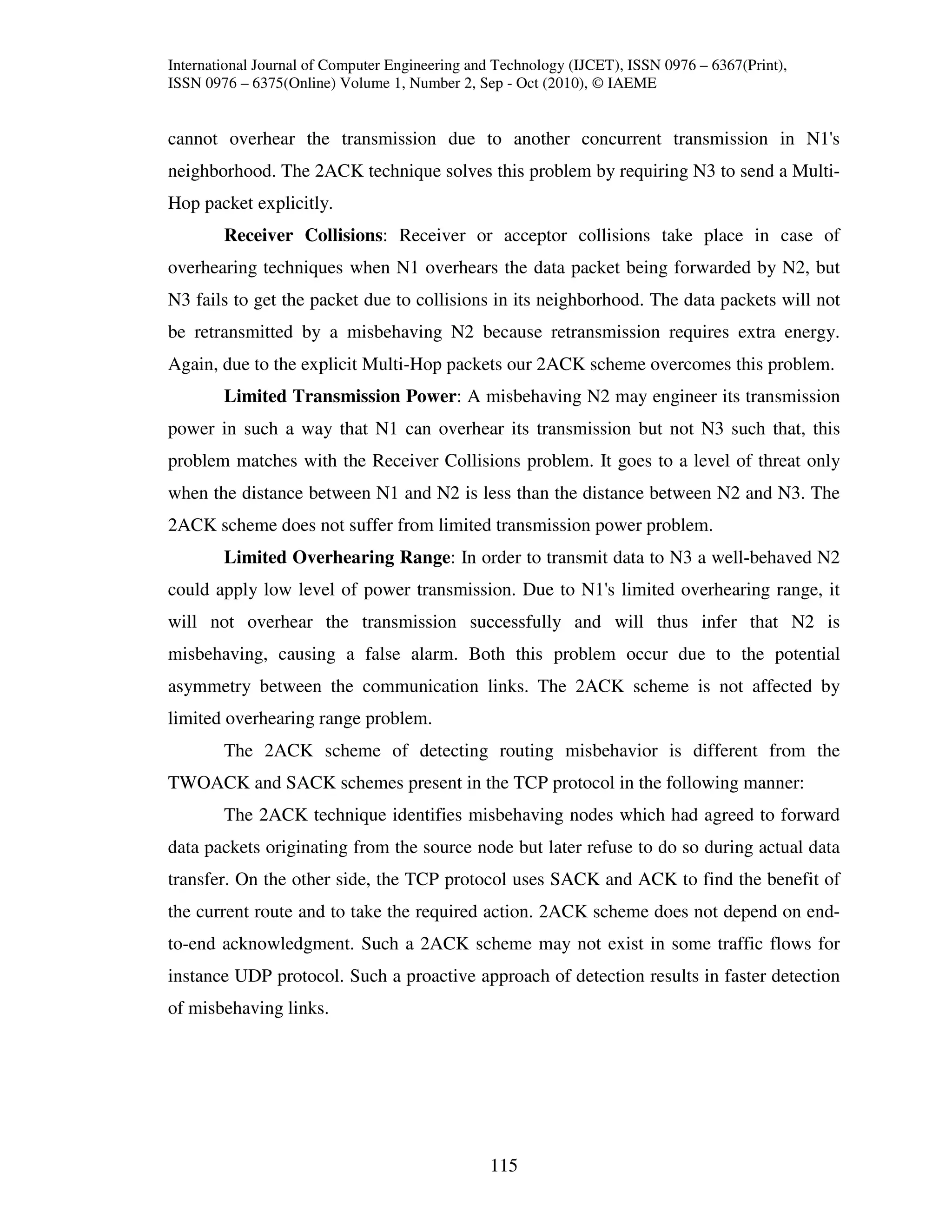 International Journal of Computer Engineering and Technology (IJCET), ISSN 0976 – 6367(Print),
ISSN 0976 – 6375(Online) Volume 1, Number 2, Sep - Oct (2010), © IAEME


cannot overhear the transmission due to another concurrent transmission in N1's
neighborhood. The 2ACK technique solves this problem by requiring N3 to send a Multi-
Hop packet explicitly.
        Receiver Collisions: Receiver or acceptor collisions take place in case of
overhearing techniques when N1 overhears the data packet being forwarded by N2, but
N3 fails to get the packet due to collisions in its neighborhood. The data packets will not
be retransmitted by a misbehaving N2 because retransmission requires extra energy.
Again, due to the explicit Multi-Hop packets our 2ACK scheme overcomes this problem.
        Limited Transmission Power: A misbehaving N2 may engineer its transmission
power in such a way that N1 can overhear its transmission but not N3 such that, this
problem matches with the Receiver Collisions problem. It goes to a level of threat only
when the distance between N1 and N2 is less than the distance between N2 and N3. The
2ACK scheme does not suffer from limited transmission power problem.
        Limited Overhearing Range: In order to transmit data to N3 a well-behaved N2
could apply low level of power transmission. Due to N1's limited overhearing range, it
will not overhear the transmission successfully and will thus infer that N2 is
misbehaving, causing a false alarm. Both this problem occur due to the potential
asymmetry between the communication links. The 2ACK scheme is not affected by
limited overhearing range problem.
        The 2ACK scheme of detecting routing misbehavior is different from the
TWOACK and SACK schemes present in the TCP protocol in the following manner:
        The 2ACK technique identifies misbehaving nodes which had agreed to forward
data packets originating from the source node but later refuse to do so during actual data
transfer. On the other side, the TCP protocol uses SACK and ACK to find the benefit of
the current route and to take the required action. 2ACK scheme does not depend on end-
to-end acknowledgment. Such a 2ACK scheme may not exist in some traffic flows for
instance UDP protocol. Such a proactive approach of detection results in faster detection
of misbehaving links.




                                                115
 
