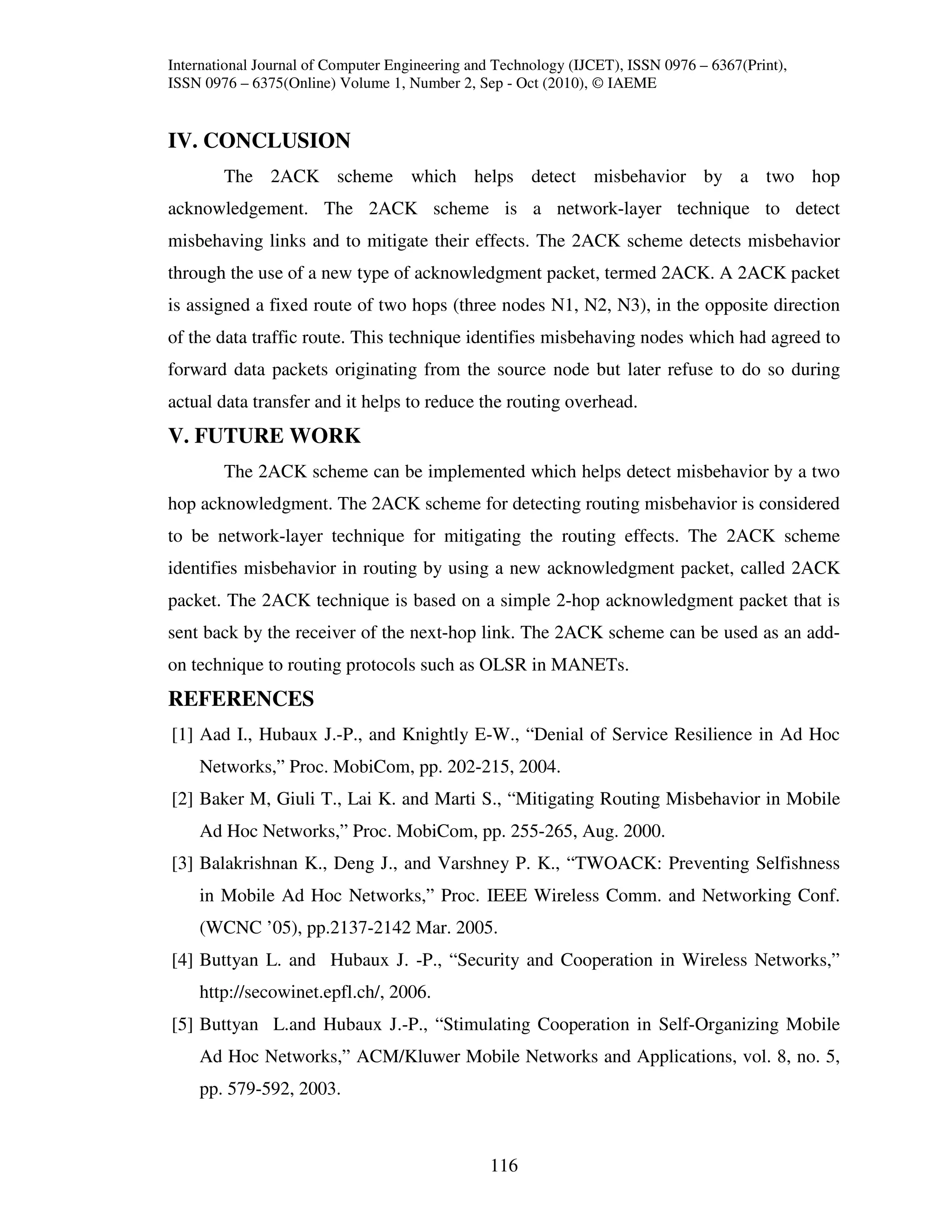 International Journal of Computer Engineering and Technology (IJCET), ISSN 0976 – 6367(Print),
ISSN 0976 – 6375(Online) Volume 1, Number 2, Sep - Oct (2010), © IAEME


IV. CONCLUSION
        The 2ACK scheme which helps detect misbehavior by a two hop
acknowledgement. The 2ACK scheme is a network-layer technique to detect
misbehaving links and to mitigate their effects. The 2ACK scheme detects misbehavior
through the use of a new type of acknowledgment packet, termed 2ACK. A 2ACK packet
is assigned a fixed route of two hops (three nodes N1, N2, N3), in the opposite direction
of the data traffic route. This technique identifies misbehaving nodes which had agreed to
forward data packets originating from the source node but later refuse to do so during
actual data transfer and it helps to reduce the routing overhead.
V. FUTURE WORK
        The 2ACK scheme can be implemented which helps detect misbehavior by a two
hop acknowledgment. The 2ACK scheme for detecting routing misbehavior is considered
to be network-layer technique for mitigating the routing effects. The 2ACK scheme
identifies misbehavior in routing by using a new acknowledgment packet, called 2ACK
packet. The 2ACK technique is based on a simple 2-hop acknowledgment packet that is
sent back by the receiver of the next-hop link. The 2ACK scheme can be used as an add-
on technique to routing protocols such as OLSR in MANETs.
REFERENCES
[1] Aad I., Hubaux J.-P., and Knightly E-W., “Denial of Service Resilience in Ad Hoc
    Networks,” Proc. MobiCom, pp. 202-215, 2004.
[2] Baker M, Giuli T., Lai K. and Marti S., “Mitigating Routing Misbehavior in Mobile
    Ad Hoc Networks,” Proc. MobiCom, pp. 255-265, Aug. 2000.
[3] Balakrishnan K., Deng J., and Varshney P. K., “TWOACK: Preventing Selfishness
    in Mobile Ad Hoc Networks,” Proc. IEEE Wireless Comm. and Networking Conf.
    (WCNC ’05), pp.2137-2142 Mar. 2005.
[4] Buttyan L. and Hubaux J. -P., “Security and Cooperation in Wireless Networks,”
    http://secowinet.epfl.ch/, 2006.
[5] Buttyan L.and Hubaux J.-P., “Stimulating Cooperation in Self-Organizing Mobile
    Ad Hoc Networks,” ACM/Kluwer Mobile Networks and Applications, vol. 8, no. 5,
    pp. 579-592, 2003.



                                                116
 