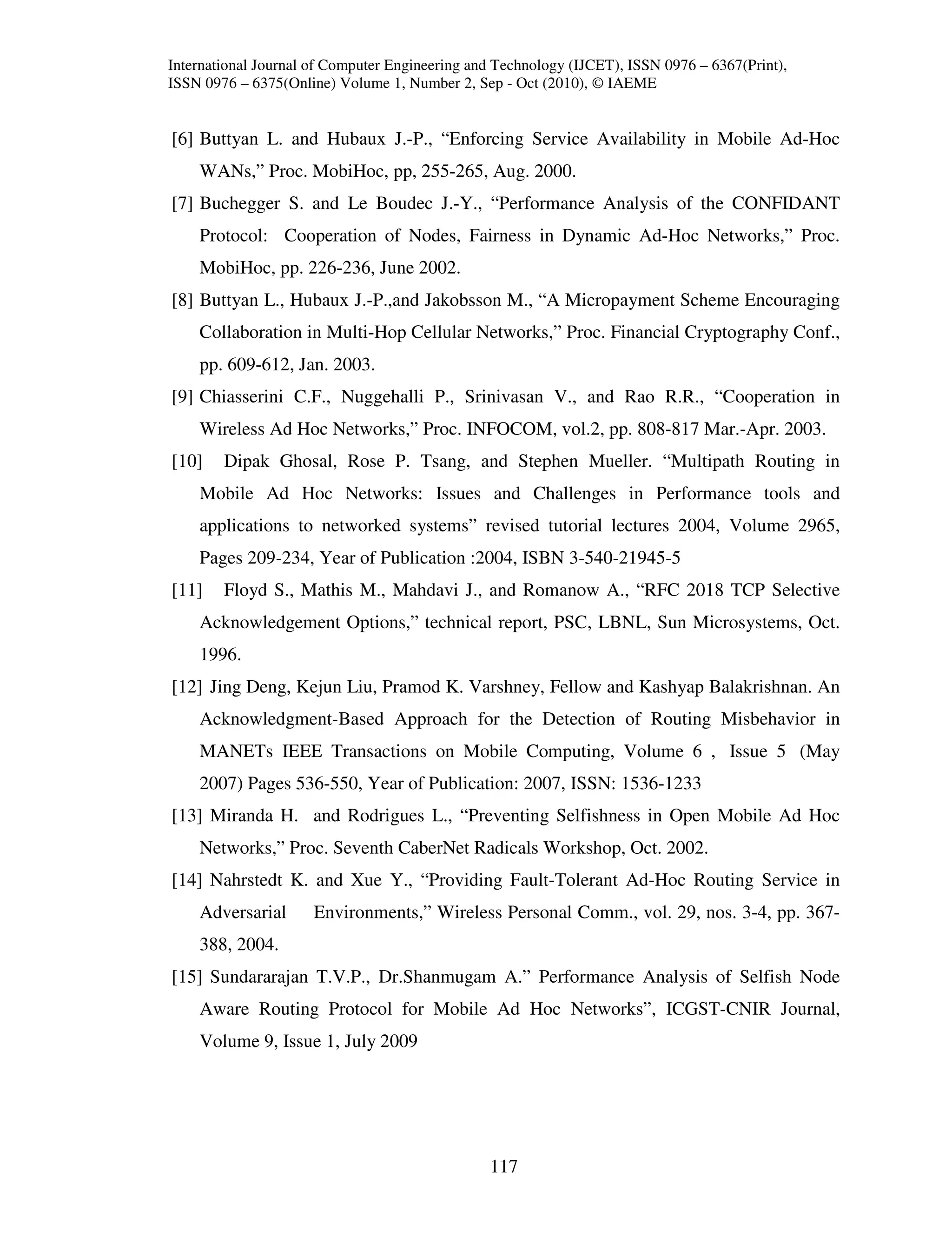 International Journal of Computer Engineering and Technology (IJCET), ISSN 0976 – 6367(Print),
ISSN 0976 – 6375(Online) Volume 1, Number 2, Sep - Oct (2010), © IAEME


[6] Buttyan L. and Hubaux J.-P., “Enforcing Service Availability in Mobile Ad-Hoc
    WANs,” Proc. MobiHoc, pp, 255-265, Aug. 2000.
[7] Buchegger S. and Le Boudec J.-Y., “Performance Analysis of the CONFIDANT
    Protocol: Cooperation of Nodes, Fairness in Dynamic Ad-Hoc Networks,” Proc.
    MobiHoc, pp. 226-236, June 2002.
[8] Buttyan L., Hubaux J.-P.,and Jakobsson M., “A Micropayment Scheme Encouraging
    Collaboration in Multi-Hop Cellular Networks,” Proc. Financial Cryptography Conf.,
    pp. 609-612, Jan. 2003.
[9] Chiasserini C.F., Nuggehalli P., Srinivasan V., and Rao R.R., “Cooperation in
    Wireless Ad Hoc Networks,” Proc. INFOCOM, vol.2, pp. 808-817 Mar.-Apr. 2003.
[10]    Dipak Ghosal, Rose P. Tsang, and Stephen Mueller. “Multipath Routing in
    Mobile Ad Hoc Networks: Issues and Challenges in Performance tools and
    applications to networked systems” revised tutorial lectures 2004, Volume 2965,
    Pages 209-234, Year of Publication :2004, ISBN 3-540-21945-5
[11]    Floyd S., Mathis M., Mahdavi J., and Romanow A., “RFC 2018 TCP Selective
    Acknowledgement Options,” technical report, PSC, LBNL, Sun Microsystems, Oct.
    1996.
[12] Jing Deng, Kejun Liu, Pramod K. Varshney, Fellow and Kashyap Balakrishnan. An
    Acknowledgment-Based Approach for the Detection of Routing Misbehavior in
    MANETs IEEE Transactions on Mobile Computing, Volume 6 , Issue 5 (May
    2007) Pages 536-550, Year of Publication: 2007, ISSN: 1536-1233
[13] Miranda H. and Rodrigues L., “Preventing Selfishness in Open Mobile Ad Hoc
    Networks,” Proc. Seventh CaberNet Radicals Workshop, Oct. 2002.
[14] Nahrstedt K. and Xue Y., “Providing Fault-Tolerant Ad-Hoc Routing Service in
    Adversarial       Environments,” Wireless Personal Comm., vol. 29, nos. 3-4, pp. 367-
    388, 2004.
[15] Sundararajan T.V.P., Dr.Shanmugam A.” Performance Analysis of Selfish Node
    Aware Routing Protocol for Mobile Ad Hoc Networks”, ICGST-CNIR Journal,
    Volume 9, Issue 1, July 2009




                                                117
 