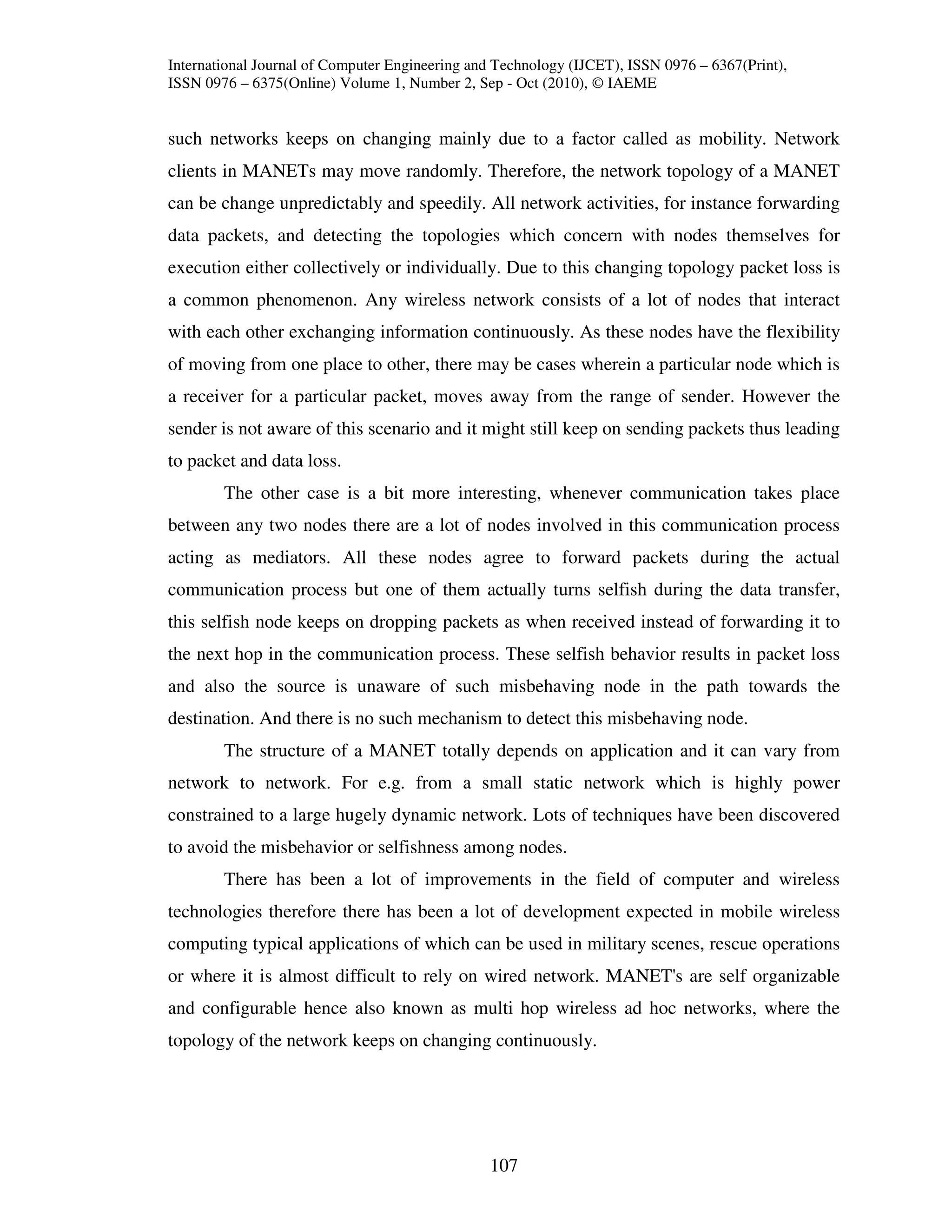 International Journal of Computer Engineering and Technology (IJCET), ISSN 0976 – 6367(Print),
ISSN 0976 – 6375(Online) Volume 1, Number 2, Sep - Oct (2010), © IAEME


such networks keeps on changing mainly due to a factor called as mobility. Network
clients in MANETs may move randomly. Therefore, the network topology of a MANET
can be change unpredictably and speedily. All network activities, for instance forwarding
data packets, and detecting the topologies which concern with nodes themselves for
execution either collectively or individually. Due to this changing topology packet loss is
a common phenomenon. Any wireless network consists of a lot of nodes that interact
with each other exchanging information continuously. As these nodes have the flexibility
of moving from one place to other, there may be cases wherein a particular node which is
a receiver for a particular packet, moves away from the range of sender. However the
sender is not aware of this scenario and it might still keep on sending packets thus leading
to packet and data loss.
        The other case is a bit more interesting, whenever communication takes place
between any two nodes there are a lot of nodes involved in this communication process
acting as mediators. All these nodes agree to forward packets during the actual
communication process but one of them actually turns selfish during the data transfer,
this selfish node keeps on dropping packets as when received instead of forwarding it to
the next hop in the communication process. These selfish behavior results in packet loss
and also the source is unaware of such misbehaving node in the path towards the
destination. And there is no such mechanism to detect this misbehaving node.
        The structure of a MANET totally depends on application and it can vary from
network to network. For e.g. from a small static network which is highly power
constrained to a large hugely dynamic network. Lots of techniques have been discovered
to avoid the misbehavior or selfishness among nodes.
        There has been a lot of improvements in the field of computer and wireless
technologies therefore there has been a lot of development expected in mobile wireless
computing typical applications of which can be used in military scenes, rescue operations
or where it is almost difficult to rely on wired network. MANET's are self organizable
and configurable hence also known as multi hop wireless ad hoc networks, where the
topology of the network keeps on changing continuously.




                                                107
 