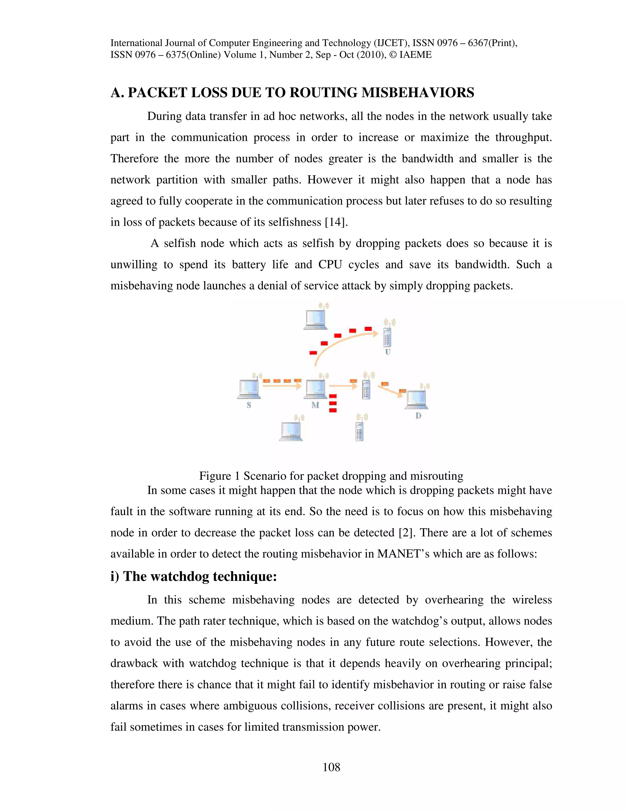 International Journal of Computer Engineering and Technology (IJCET), ISSN 0976 – 6367(Print),
ISSN 0976 – 6375(Online) Volume 1, Number 2, Sep - Oct (2010), © IAEME


A. PACKET LOSS DUE TO ROUTING MISBEHAVIORS
        During data transfer in ad hoc networks, all the nodes in the network usually take
part in the communication process in order to increase or maximize the throughput.
Therefore the more the number of nodes greater is the bandwidth and smaller is the
network partition with smaller paths. However it might also happen that a node has
agreed to fully cooperate in the communication process but later refuses to do so resulting
in loss of packets because of its selfishness [14].
         A selfish node which acts as selfish by dropping packets does so because it is
unwilling to spend its battery life and CPU cycles and save its bandwidth. Such a
misbehaving node launches a denial of service attack by simply dropping packets.




                  Figure 1 Scenario for packet dropping and misrouting
        In some cases it might happen that the node which is dropping packets might have
fault in the software running at its end. So the need is to focus on how this misbehaving
node in order to decrease the packet loss can be detected [2]. There are a lot of schemes
available in order to detect the routing misbehavior in MANET’s which are as follows:
i) The watchdog technique:
        In this scheme misbehaving nodes are detected by overhearing the wireless
medium. The path rater technique, which is based on the watchdog’s output, allows nodes
to avoid the use of the misbehaving nodes in any future route selections. However, the
drawback with watchdog technique is that it depends heavily on overhearing principal;
therefore there is chance that it might fail to identify misbehavior in routing or raise false
alarms in cases where ambiguous collisions, receiver collisions are present, it might also
fail sometimes in cases for limited transmission power.


                                                108
 