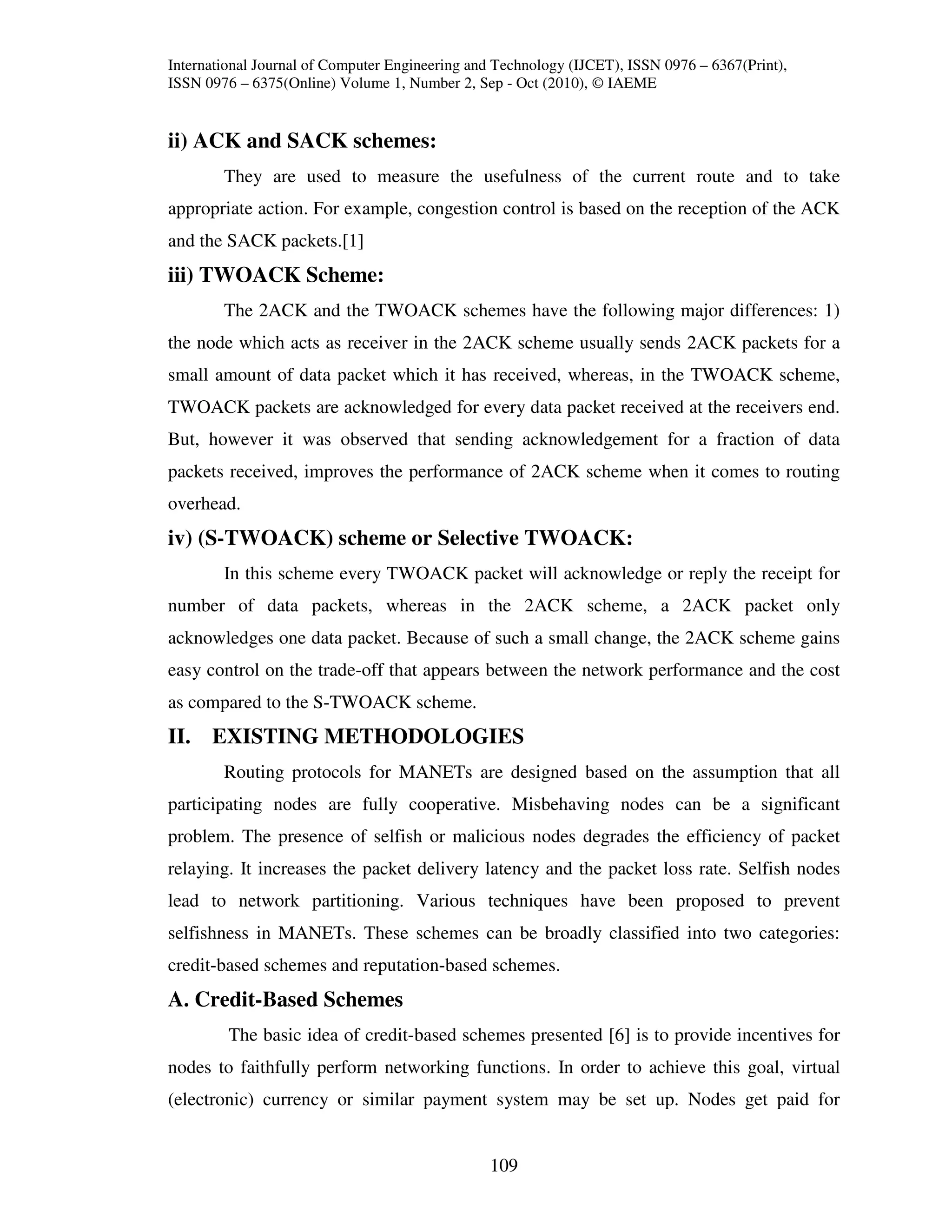International Journal of Computer Engineering and Technology (IJCET), ISSN 0976 – 6367(Print),
ISSN 0976 – 6375(Online) Volume 1, Number 2, Sep - Oct (2010), © IAEME


ii) ACK and SACK schemes:
        They are used to measure the usefulness of the current route and to take
appropriate action. For example, congestion control is based on the reception of the ACK
and the SACK packets.[1]
iii) TWOACK Scheme:
        The 2ACK and the TWOACK schemes have the following major differences: 1)
the node which acts as receiver in the 2ACK scheme usually sends 2ACK packets for a
small amount of data packet which it has received, whereas, in the TWOACK scheme,
TWOACK packets are acknowledged for every data packet received at the receivers end.
But, however it was observed that sending acknowledgement for a fraction of data
packets received, improves the performance of 2ACK scheme when it comes to routing
overhead.
iv) (S-TWOACK) scheme or Selective TWOACK:
        In this scheme every TWOACK packet will acknowledge or reply the receipt for
number of data packets, whereas in the 2ACK scheme, a 2ACK packet only
acknowledges one data packet. Because of such a small change, the 2ACK scheme gains
easy control on the trade-off that appears between the network performance and the cost
as compared to the S-TWOACK scheme.
II. EXISTING METHODOLOGIES
        Routing protocols for MANETs are designed based on the assumption that all
participating nodes are fully cooperative. Misbehaving nodes can be a significant
problem. The presence of selfish or malicious nodes degrades the efficiency of packet
relaying. It increases the packet delivery latency and the packet loss rate. Selfish nodes
lead to network partitioning. Various techniques have been proposed to prevent
selfishness in MANETs. These schemes can be broadly classified into two categories:
credit-based schemes and reputation-based schemes.
A. Credit-Based Schemes
         The basic idea of credit-based schemes presented [6] is to provide incentives for
nodes to faithfully perform networking functions. In order to achieve this goal, virtual
(electronic) currency or similar payment system may be set up. Nodes get paid for


                                                109
 