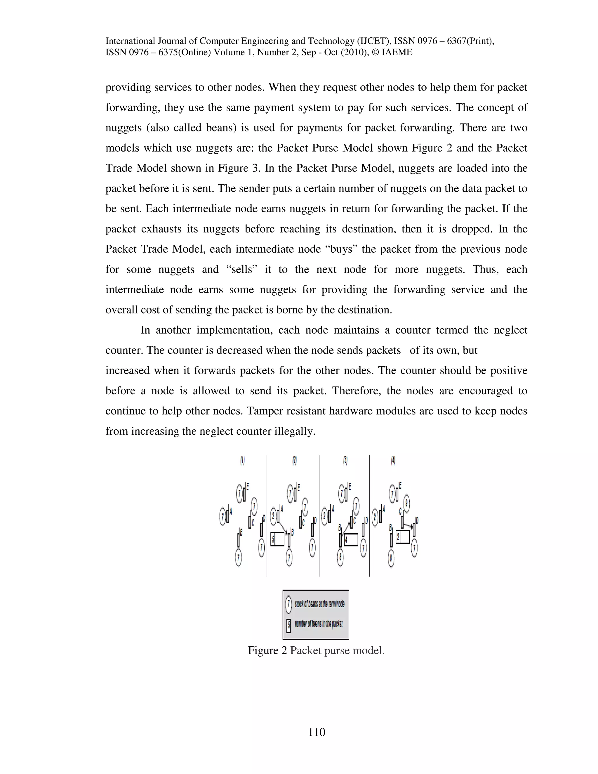 International Journal of Computer Engineering and Technology (IJCET), ISSN 0976 – 6367(Print),
ISSN 0976 – 6375(Online) Volume 1, Number 2, Sep - Oct (2010), © IAEME


providing services to other nodes. When they request other nodes to help them for packet
forwarding, they use the same payment system to pay for such services. The concept of
nuggets (also called beans) is used for payments for packet forwarding. There are two
models which use nuggets are: the Packet Purse Model shown Figure 2 and the Packet
Trade Model shown in Figure 3. In the Packet Purse Model, nuggets are loaded into the
packet before it is sent. The sender puts a certain number of nuggets on the data packet to
be sent. Each intermediate node earns nuggets in return for forwarding the packet. If the
packet exhausts its nuggets before reaching its destination, then it is dropped. In the
Packet Trade Model, each intermediate node “buys” the packet from the previous node
for some nuggets and “sells” it to the next node for more nuggets. Thus, each
intermediate node earns some nuggets for providing the forwarding service and the
overall cost of sending the packet is borne by the destination.
        In another implementation, each node maintains a counter termed the neglect
counter. The counter is decreased when the node sends packets of its own, but
increased when it forwards packets for the other nodes. The counter should be positive
before a node is allowed to send its packet. Therefore, the nodes are encouraged to
continue to help other nodes. Tamper resistant hardware modules are used to keep nodes
from increasing the neglect counter illegally.




                                  Figure 2 Packet purse model.




                                                110
 