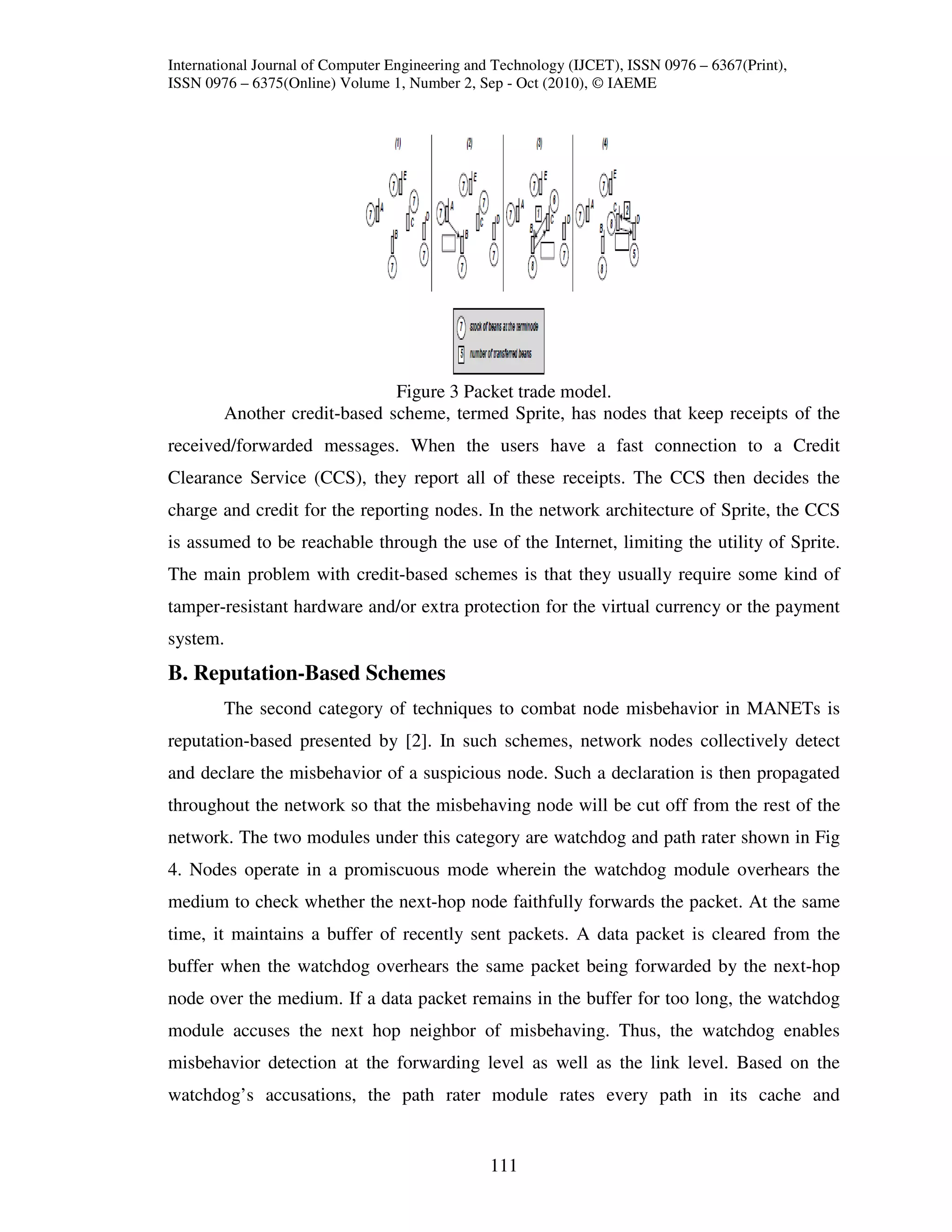 International Journal of Computer Engineering and Technology (IJCET), ISSN 0976 – 6367(Print),
ISSN 0976 – 6375(Online) Volume 1, Number 2, Sep - Oct (2010), © IAEME




                              Figure 3 Packet trade model.
        Another credit-based scheme, termed Sprite, has nodes that keep receipts of the
received/forwarded messages. When the users have a fast connection to a Credit
Clearance Service (CCS), they report all of these receipts. The CCS then decides the
charge and credit for the reporting nodes. In the network architecture of Sprite, the CCS
is assumed to be reachable through the use of the Internet, limiting the utility of Sprite.
The main problem with credit-based schemes is that they usually require some kind of
tamper-resistant hardware and/or extra protection for the virtual currency or the payment
system.
B. Reputation-Based Schemes
        The second category of techniques to combat node misbehavior in MANETs is
reputation-based presented by [2]. In such schemes, network nodes collectively detect
and declare the misbehavior of a suspicious node. Such a declaration is then propagated
throughout the network so that the misbehaving node will be cut off from the rest of the
network. The two modules under this category are watchdog and path rater shown in Fig
4. Nodes operate in a promiscuous mode wherein the watchdog module overhears the
medium to check whether the next-hop node faithfully forwards the packet. At the same
time, it maintains a buffer of recently sent packets. A data packet is cleared from the
buffer when the watchdog overhears the same packet being forwarded by the next-hop
node over the medium. If a data packet remains in the buffer for too long, the watchdog
module accuses the next hop neighbor of misbehaving. Thus, the watchdog enables
misbehavior detection at the forwarding level as well as the link level. Based on the
watchdog’s accusations, the path rater module rates every path in its cache and


                                                111
 