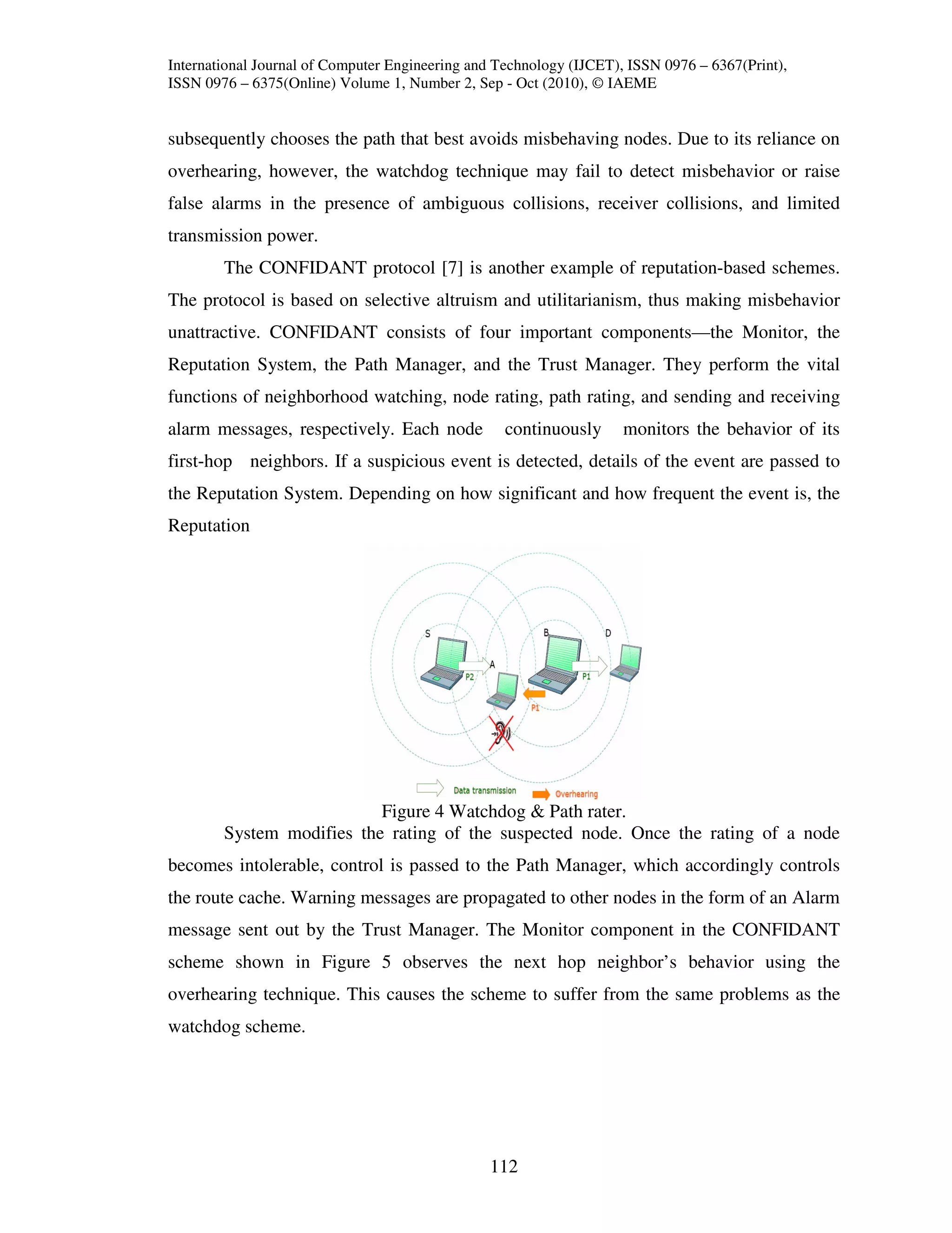 International Journal of Computer Engineering and Technology (IJCET), ISSN 0976 – 6367(Print),
ISSN 0976 – 6375(Online) Volume 1, Number 2, Sep - Oct (2010), © IAEME


subsequently chooses the path that best avoids misbehaving nodes. Due to its reliance on
overhearing, however, the watchdog technique may fail to detect misbehavior or raise
false alarms in the presence of ambiguous collisions, receiver collisions, and limited
transmission power.
        The CONFIDANT protocol [7] is another example of reputation-based schemes.
The protocol is based on selective altruism and utilitarianism, thus making misbehavior
unattractive. CONFIDANT consists of four important components—the Monitor, the
Reputation System, the Path Manager, and the Trust Manager. They perform the vital
functions of neighborhood watching, node rating, path rating, and sending and receiving
alarm messages, respectively. Each node            continuously      monitors the behavior of its
first-hop neighbors. If a suspicious event is detected, details of the event are passed to
the Reputation System. Depending on how significant and how frequent the event is, the
Reputation




                           Figure 4 Watchdog & Path rater.
        System modifies the rating of the suspected node. Once the rating of a node
becomes intolerable, control is passed to the Path Manager, which accordingly controls
the route cache. Warning messages are propagated to other nodes in the form of an Alarm
message sent out by the Trust Manager. The Monitor component in the CONFIDANT
scheme shown in Figure 5 observes the next hop neighbor’s behavior using the
overhearing technique. This causes the scheme to suffer from the same problems as the
watchdog scheme.




                                                112
 
